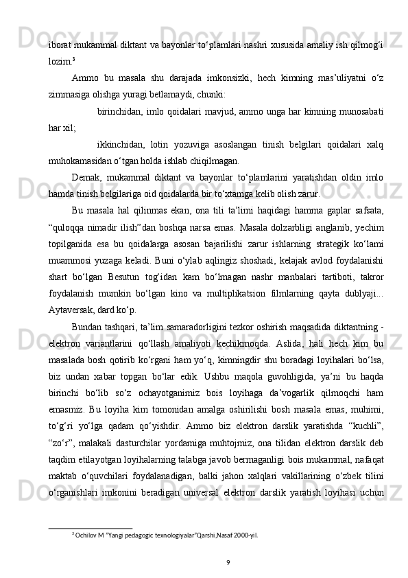 iborat mukammal diktant va bayonlar to‘plamlari nashri xususida amaliy ish qilmog‘i
lozim. 3
 
Ammo   bu   masala   shu   darajada   imkonsizki,   hech   kimning   mas’uliyatni   o‘z
zimmasiga olishga yuragi betlamaydi, chunki: 
birinchidan, imlo qoidalari mavjud, ammo unga har kimning munosabati
har xil; 
ikkinchidan,   lotin   yozuviga   asoslangan   tinish   belgilari   qoidalari   xalq
muhokamasidan o‘tgan holda ishlab chiqilmagan. 
Demak,   mukammal   diktant   va   bayonlar   to‘plamlarini   yaratishdan   oldin   imlo
hamda tinish belgilariga oid qoidalarda bir to‘xtamga kelib olish zarur. 
Bu   masala   hal   qilinmas   ekan,   ona   tili   ta’limi   haqidagi   hamma   gaplar   safsata,
“quloqqa   nimadir   ilish”dan   boshqa   narsa   emas.   Masala   dolzarbligi   anglanib,   yechim
topilganida   esa   bu   qoidalarga   asosan   bajarilishi   zarur   ishlarning   strategik   ko‘lami
muammosi   yuzaga   keladi.   Buni   o‘ylab   aqlingiz   shoshadi,   kelajak   avlod   foydalanishi
shart   bo‘lgan   Besutun   tog‘idan   kam   bo‘lmagan   nashr   manbalari   tartiboti,   takror
foydalanish   mumkin   bo‘lgan   kino   va   multiplikatsion   filmlarning   qayta   dublyaji...
Aytaversak, dard ko‘p. 
Bundan tashqari, ta’lim samaradorli gini tezkor oshirish maqsadida diktantning   -
elektron   variantlarini   qo‘llash   amaliyoti   kechikmoqda.   Aslida,   hali   hech   kim   bu
masalada   bosh   qotirib  ko‘rgani   ham   yo‘q,   kimningdir   shu   boradagi   loyihalari   bo‘lsa,
biz   undan   xabar   topgan   bo‘lar   edik.   Ushbu   maqola   guvohligida,   ya’ni   bu   haqda
birinchi   bo‘lib   so‘z   ochayotganimiz   bois   loyihaga   da’vogarlik   qilmoqchi   ham
emasmiz.   Bu   loyiha   kim   tomonidan   amalga   oshirilishi   bosh   masala   emas,   muhimi,
to‘g‘ri   yo‘lga   qadam   qo‘yishdir.   Ammo   biz   elektron   darslik   yaratishda   “kuchli”,
“zo‘r”,   malakali   dasturchilar   yordamiga   muhtojmiz,   ona   tilidan   elektron   darslik   deb
taqdim etilayotgan lo yihalarning talabga javob bermaganligi bois mukammal, nafaqat
maktab   o‘quvchilari   foydalanadigan,   balki   jahon   xalqlari   vakillarining   o‘zbek   tilini
o‘rganishlari   imkonini   beradigan   universal   elektron   darslik   yaratish   loyihasi   uchun
3
 Ochilov M ”Yangi pedagogic texnologiyalar”Qarshi,Nasaf 2000-yil.
9 