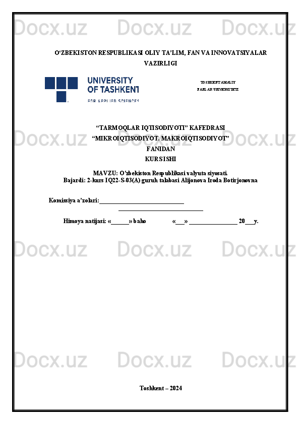 O‘ ZBEKISTON  RESPUBLIKASI OLIY TA’LIM , FAN VA INNOVATSIYALAR
VAZIRLIGI
 
TOSHKENT AMALIY
FANLAR UNIVERSITETI
                                                       
“TARMOQLAR IQTISODIYOTI” KAFEDRASI
“MIKROIQTISODIYOT. MAKROIQTISODIYOT”
FANIDAN
KURS ISHI
MAVZU: O'zbekiston Respublikasi valyuta siyosati.
Bajardi: 2-kurs IQ22-S-03(A) guruh talabasi Alijonova Iroda Botirjonovna
 
    Komissiya a’zolari:____________________________
____________________________
Himoya natijasi: «______» baho «___» ________________ 20___y.  
Toshkent – 2024