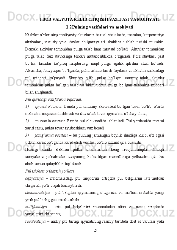 I BOB VALYUTA KELIB CHIQISHI,VAZIFASI VA MOHIYATI
1.2Pulning vazifalari va   mohiyati
Kishilar o’zlarining moliyaviy aktivlarini har xil shakllarda, masalan, korporatsiya
aksiyalari,   xususiy   yoki   davlat   obligatsiyalari   shaklida   ushlab   turishi   mumkin.
Demak,   aktivlar   tomonidan   pulga   talab   ham   mavjud   bo’ladi.   Aktivlar   tomonidan
pulga   talab   foiz   stavkasiga   teskari   mutanosiblikda   o’zgaradi.   Foiz   stavkasi   past
bo’lsa,   kishilar   ko’proq   miqdordagi   naqd   pulga   egalik   qilishni   afzal   ko’radi.
Aksincha, foiz yuqori bo’lganda, pulni ushlab turish foydasiz va aktivlar shaklidagi
pul   miqdori   ko’payadi.   Shunday   qilib,   pulga   bo’lgan   umumiy   talab,   aktivlar
tomonidan   pulga   bo’lgan   talab   va   bitim   uchun   pulga   bo’lgan   talabning   miqdori
bilan aniqlanadi.
Pul quyidagi vazifalarni bajaradi:
1) qiymat o’lchovi.   Bunda pul umumiy ekvivalent bo’lgan tovar  bo’lib, o’zida
mehnatni mujassamlashtiradi va shu sabab tovar qiymatini o’lchay   oladi;
2) muomala   vositasi.   Bunda pul oldi-sotdida ishlatiladi. Pul yordamida tovarni
xarid etish, pulga tovar ayirboshlash yuz   beradi;
3) jamg’arma vositasi   – bu pulning jamlangan boylik shakliga kirib, o’z egasi
uchun kerak bo’lganda xarid etish vositasi bo’lib xizmat qila   olishidir.
Hozirgi   kunda   elektron   pullar   o’tkazmalari   keng   rivojlanmoqda.   Sanoqli
soniyalarda   jo’natmalar   dunyoning   ko’rsatilgan   manzillariga   yetkazilmoqda.   Bu
aholi uchun qulayliklar tug’diradi.
Pul islohoti o’tkazish yo’llari:
deflyatsiya   –   muomaladagi   pul   miqdorini   ortiqcha   pul   belgilarini   iste’moldan
chiqarish yo’li orqali kamaytirish;
denominatsiya   –   pul   belgilari   qiymatining   o’zgarishi   va   ma’lum   nisbatda   yangi
yirik pul birligiga almashtirilishi;
nullifikatsiya   –   eski   pul   belgilarini   muomaladan   olish   va   ozroq   miqdorda
yangilarini chiqarish;
revalvatsiya   –   milliy   pul   birligi   qiymatining   rasmiy   tartibda   chet   el   valutasi   yoki
10