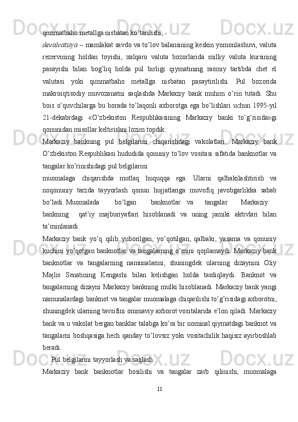 qimmatbaho metallga nisbatan ko’tarilishi;
devalvatsiya –  mamlakat savdo va to’lov balansining keskin yomonlashuvi, valuta
rezervining   holdan   toyishi,   xalqaro   valuta   bozorlarida   milliy   valuta   kursining
pasayishi   bilan   bog’liq   holda   pul   birligi   qiymatining   rasmiy   tartibda   chet   el
valutasi   yoki   qimmatbaho   metallga   nisbatan   pasaytirilishi.   Pul   bozorida
makroiqtisodiy   muvozanatni   saqlashda   Markaziy   bank   muhim   o’rin   tutadi.   Shu
bois   o’quvchilarga   bu  borada   to’laqonli   axborotga   ega   bo’lishlari   uchun  1995-yil
21-dekabrdagi   «O’zbekiston   Respublikasining   Markaziy   banki   to’g’risida»gi
qonunidan misollar keltirishni lozim topdik.
Markaziy   bankning   pul   belgilarini   chiqarishdagi   vakolatlari.   Markaziy   bank
O’zbekiston  Respublikasi  hududida qonuniy to’lov vositasi  sifatida banknotlar va
tangalar ko’rinishidagi pul   belgilarini
muomalaga   chiqarishda   mutlaq   huquqqa   ega.   Ularni   qalbakilashtirish   va
noqonuniy   tarzda   tayyorlash   qonun   hujjatlariga   muvofiq   javobgarlikka   sabab
bo’ladi.   Muomalada bo’lgan banknotlar va tangalar Markaziy
bankning qat’iy   majburiyatlari   hisoblanadi   va   uning   jamiki   aktivlari   bilan
ta’minlanadi.
Markaziy   bank   yo’q   qilib   yuborilgan,   yo’qotilgan,   qalbaki,   yasama   va   qonuniy
kuchini yo’qotgan banknotlar va tangalarning o’rnini qoplamaydi. Markaziy bank
banknotlar   va   tangalarning   namunalarini,   shuningdek   ularning   dizaynini   Oliy
Majlis   Senatining   Kengashi   bilan   kelishgan   holda   tasdiqlaydi.   Banknot   va
tangalarning dizayni Markaziy bankning mulki hisoblanadi. Markaziy bank yangi
namunalardagi banknot va tangalar muomalaga chiqarilishi to’g’risidagi axborotni,
shuningdek ularning tavsifini ommaviy axborot vositalarida e’lon qiladi. Markaziy
bank va u vakolat bergan banklar talabga ko’ra bir nominal qiymatdagi banknot va
tangalarni boshqasiga hech qanday to’lovsiz yoki  vositachilik haqisiz ayirboshlab
beradi.
     Pul belgilarini tayyorlash va   saqlash.
Markaziy   bank   banknotlar   bosilishi   va   tangalar   zarb   qilinishi,   muomalaga
11