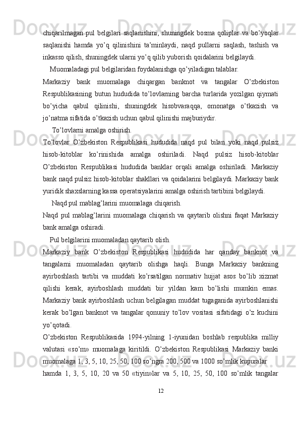 chiqarilmagan   pul   belgilari   saqlanishini,   shuningdek   bosma   qoliplar   va   bo’yoqlar
saqlanishi   hamda   yo’q   qilinishini   ta’minlaydi,   naqd   pullarni   saqlash,   tashish   va
inkasso qilish, shuningdek ularni yo’q qilib yuborish qoidalarini belgilaydi.
    Muomaladagi pul belgilaridan foydalanishga qo’yiladigan talablar.
Markaziy   bank   muomalaga   chiqargan   banknot   va   tangalar   O’zbekiston
Respublikasining   butun   hududida   to’lovlarning   barcha   turlarida   yozilgan   qiymati
bo’yicha   qabul   qilinishi,   shuningdek   hisobvaraqqa,   omonatga   o’tkazish   va
jo’natma sifatida o’tkazish uchun qabul qilinishi   majburiydir.
      To’lovlarni amalga oshirish.
To’lovlar   O’zbekiston   Respublikasi   hududida   naqd   pul   bilan   yoki   naqd   pulsiz
hisob-kitoblar   ko’rinishida   amalga   oshiriladi.   Naqd   pulsiz   hisob-kitoblar
O’zbekiston   Respublikasi   hududida   banklar   orqali   amalga   oshiriladi.   Markaziy
bank naqd pulsiz hisob-kitoblar shakllari va qoidalarini belgilaydi. Markaziy bank
yuridik shaxslarning kassa operatsiyalarini amalga oshirish tartibini belgilaydi.
      Naqd pul mablag’larini muomalaga   chiqarish.
Naqd   pul   mablag’larini   muomalaga   chiqarish   va   qaytarib   olishni   faqat   Markaziy
bank amalga oshiradi.
     Pul belgilarini muomaladan qaytarib   olish.
Markaziy   bank   O’zbekiston   Respublikasi   hududida   har   qanday   banknot   va
tangalarni   muomaladan   qaytarib   olishga   haqli.   Bunga   Markaziy   bankning
ayirboshlash   tartibi   va   muddati   ko’rsatilgan   normativ   hujjat   asos   bo’lib   xizmat
qilishi   kerak,   ayirboshlash   muddati   bir   yildan   kam   bo’lishi   mumkin   emas.
Markaziy bank ayirboshlash  uchun belgilagan  muddat  tugaganida ayirboshlanishi
kerak   bo’lgan   banknot   va   tangalar   qonuniy   to’lov   vositasi   sifatidagi   o’z   kuchini
yo’qotadi.
O’zbekiston   Respublikasida   1994-yilning   1-iyunidan   boshlab   respublika   milliy
valutasi   «so’m»   muomalaga   kiritildi.   O’zbekiston   Respublikasi   Markaziy   banki
muomalaga 1, 3, 5, 10, 25, 50, 100 so’ngra 200, 500 va 1000 so’mlik kupuralar
hamda   1,   3,   5,   10,   20   va   50   «tiyin»lar   va   5,   10,   25,   50,   100   so’mlik   tangalar
12