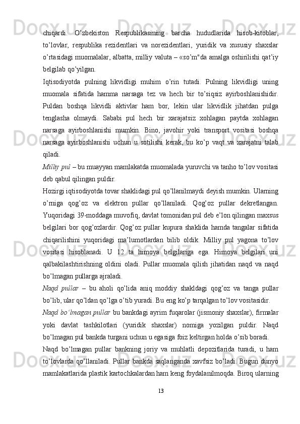 chiqardi.   O’zbekiston   Respublikasining   barcha   hududlarida   hisob-kitoblar,
to’lovlar,   respublika   rezidentlari   va   norezidentlari,   yuridik   va   xususiy   shaxslar
o’rtasidagi muomalalar, albatta, milliy valuta – «so’m"da amalga oshirilishi qat’iy
belgilab qo’yilgan.  
Iqtisodiyotda   pulning   likvidligi   muhim   o’rin   tutadi.   Pulning   likvidligi   uning
muomala   sifatida   hamma   narsaga   tez   va   hech   bir   to’siqsiz   ayirboshlanishidir.
Puldan   boshqa   likvidli   aktivlar   ham   bor,   lekin   ular   likvidlik   jihatdan   pulga
tenglasha   olmaydi.   Sababi   pul   hech   bir   xarajatsiz   xohlagan   paytda   xohlagan
narsaga   ayirboshlanishi   mumkin.   Bino,   javohir   yoki   transport   vositasi   boshqa
narsaga   ayirboshlanishi   uchun   u   sotilishi   kerak,   bu   ko’p   vaqt   va   xarajatni   talab
qiladi.
Milliy pul  – bu muayyan mamlakatda muomalada yuruvchi va tanho to’lov vositasi
deb qabul qilingan puldir.
Hozirgi iqtisodiyotda tovar shaklidagi pul qo’llanilmaydi deyish mumkin. Ularning
o’rniga   qog’oz   va   elektron   pullar   qo’llaniladi.   Qog’oz   pullar   dekretlangan.
Yuqoridagi 39-moddaga muvofiq, davlat tomonidan pul deb e’lon qilingan maxsus
belgilari   bor   qog’ozlardir.   Qog’oz   pullar   kupura   shaklida   hamda   tangalar   sifatida
chiqarilishini   yuqoridagi   ma’lumotlardan   bilib   oldik.   Milliy   pul   yagona   to’lov
vositasi   hisoblanadi.   U   12   ta   himoya   belgilariga   ega.   Himoya   belgilari   uni
qalbakilashtirishning   oldini   oladi.   Pullar   muomala   qilish   jihatidan   naqd   va   naqd
bo’lmagan pullarga ajraladi.
Naqd   pullar   –   bu   aholi   qo’lida   aniq   moddiy   shakldagi   qog’oz   va   tanga   pullar
bo’lib, ular qo’ldan qo’lga o’tib yuradi. Bu eng ko’p tarqalgan to’lov   vositasidir.
Naqd bo’lmagan pullar   bu bankdagi ayrim fuqarolar (jismoniy shaxslar), firmalar
yoki   davlat   tashkilotlari   (yuridik   shaxslar)   nomiga   yozilgan   puldir.   Naqd
bo’lmagan pul bankda turgani uchun u egasiga foiz keltirgan holda o’sib   boradi.
Naqd   bo’lmagan   pullar   bankning   joriy   va   muhlatli   depozitlarida   turadi,   u   ham
to’lovlarda qo’llaniladi.  Pullar  bankda saqlanganda  xavfsiz  bo’ladi. Bugun  dunyo
mamlakatlarida plastik kartochkalardan ham keng foydalanilmoqda. Biroq ularning
13