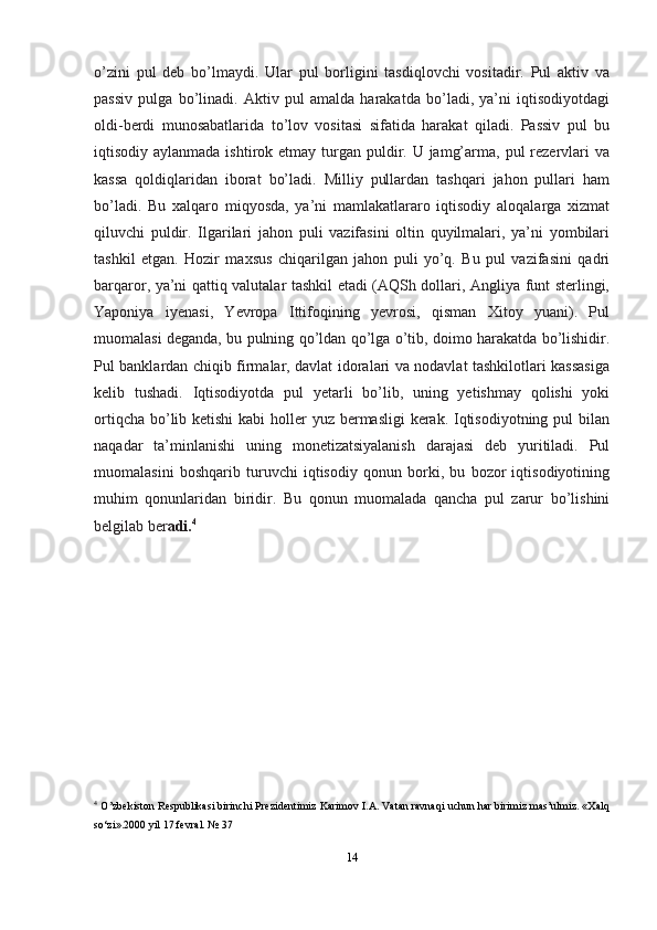 o’zini   pul   deb   bo’lmaydi.   Ular   pul   borligini   tasdiqlovchi   vositadir.   Pul   aktiv   va
passiv   pulga   bo’linadi.   Aktiv   pul   amalda   harakatda   bo’ladi,   ya’ni   iqtisodiyotdagi
oldi-berdi   munosabatlarida   to’lov   vositasi   sifatida   harakat   qiladi.   Passiv   pul   bu
iqtisodiy aylanmada ishtirok etmay turgan puldir. U jamg’arma, pul  rezervlari  va
kassa   qoldiqlaridan   iborat   bo’ladi.   Milliy   pullardan   tashqari   jahon   pullari   ham
bo’ladi.   Bu   xalqaro   miqyosda,   ya’ni   mamlakatlararo   iqtisodiy   aloqalarga   xizmat
qiluvchi   puldir.   Ilgarilari   jahon   puli   vazifasini   oltin   quyilmalari,   ya’ni   yombilari
tashkil   etgan.   Hozir   maxsus   chiqarilgan   jahon   puli   yo’q.   Bu   pul   vazifasini   qadri
barqaror, ya’ni qattiq valutalar tashkil etadi (AQSh dollari, Angliya funt sterlingi,
Yaponiya   iyenasi,   Yevropa   Ittifoqining   yevrosi,   qisman   Xitoy   yuani).   Pul
muomalasi deganda, bu pulning qo’ldan qo’lga o’tib, doimo harakatda bo’lishidir.
Pul banklardan chiqib firmalar, davlat idoralari va nodavlat tashkilotlari kassasiga
kelib   tushadi.   Iqtisodiyotda   pul   yetarli   bo’lib,   uning   yetishmay   qolishi   yoki
ortiqcha bo’lib ketishi  kabi holler  yuz bermasligi  kerak. Iqtisodiyotning pul  bilan
naqadar   ta’minlanishi   uning   monetizatsiyalanish   darajasi   deb   yuritiladi.   Pul
muomalasini   boshqarib   turuvchi   iqtisodiy   qonun   borki,   bu   bozor   iqtisodiyotining
muhim   qonunlaridan   biridir.   Bu   qonun   muomalada   qancha   pul   zarur   bo’lishini
belgilab   ber adi. 4
4
  O’zbekiston Respublikasi birinchi Prezidentimiz Karimоv I.A. Vatan ravnaqi uchun har birimiz mas’ulmiz. «Хalq
so‘zi».2000 yil 17 fеvral. №   37
14