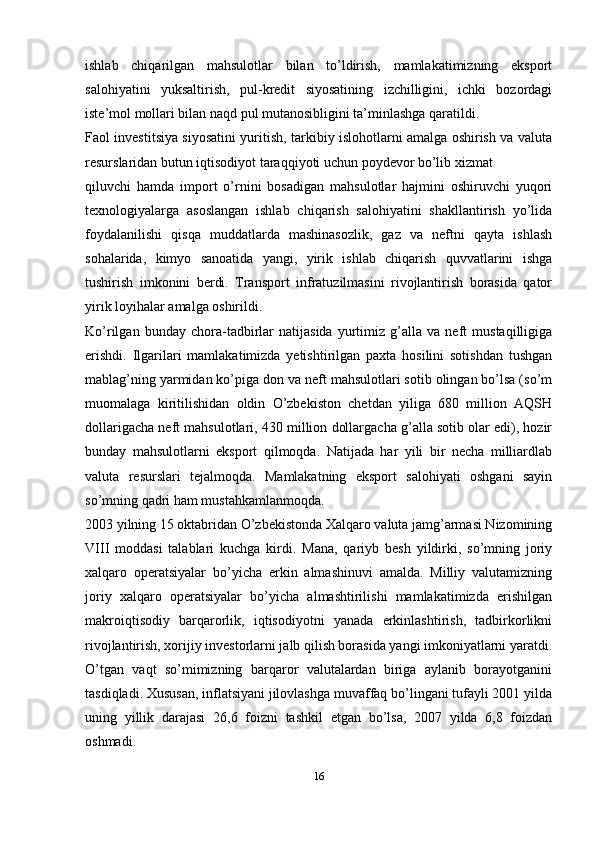 ishlab   chiqarilgan   mahsulotlar   bilan   to’ldirish,   mamlakatimizning   eksport
salohiyatini   yuksaltirish,   pul-kredit   siyosatining   izchilligini,   ichki   bozordagi
iste’mol mollari bilan naqd pul mutanosibligini ta’minlashga qaratildi.
Faol investitsiya siyosatini yuritish, tarkibiy islohotlarni amalga oshirish va valuta
resurslaridan butun iqtisodiyot taraqqiyoti uchun poydevor bo’lib xizmat
qiluvchi   hamda   import   o’rnini   bosadigan   mahsulotlar   hajmini   oshiruvchi   yuqori
texnologiyalarga   asoslangan   ishlab   chiqarish   salohiyatini   shakllantirish   yo’lida
foydalanilishi   qisqa   muddatlarda   mashinasozlik,   gaz   va   neftni   qayta   ishlash
sohalarida,   kimyo   sanoatida   yangi,   yirik   ishlab   chiqarish   quvvatlarini   ishga
tushirish   imkonini   berdi.   Transport   infratuzilmasini   rivojlantirish   borasida   qator
yirik loyihalar amalga oshirildi.
Ko’rilgan   bunday   chora-tadbirlar   natijasida   yurtimiz   g’alla   va   neft   mustaqilligiga
erishdi.   Ilgarilari   mamlakatimizda   yetishtirilgan   paxta   hosilini   sotishdan   tushgan
mablag’ning yarmidan ko’piga don va neft mahsulotlari sotib olingan bo’lsa (so’m
muomalaga   kiritilishidan   oldin   O’zbekiston   chetdan   yiliga   680   million   AQSH
dollarigacha neft mahsulotlari, 430 million dollargacha g’alla sotib olar edi), hozir
bunday   mahsulotlarni   eksport   qilmoqda.   Natijada   har   yili   bir   necha   milliardlab
valuta   resurslari   tejalmoqda.   Mamlakatning   eksport   salohiyati   oshgani   sayin
so’mning qadri ham   mustahkamlanmoqda.
2003 yilning 15 oktabridan O’zbekistonda Xalqaro valuta jamg’armasi Nizomining
VIII   moddasi   talablari   kuchga   kirdi.   Mana,   qariyb   besh   yildirki,   so’mning   joriy
xalqaro   operatsiyalar   bo’yicha   erkin   almashinuvi   amalda.   Milliy   valutamizning
joriy   xalqaro   operatsiyalar   bo’yicha   almashtirilishi   mamlakatimizda   erishilgan
makroiqtisodiy   barqarorlik,   iqtisodiyotni   yanada   erkinlashtirish,   tadbirkorlikni
rivojlantirish, xorijiy investorlarni jalb qilish borasida yangi imkoniyatlarni yaratdi.
O’tgan   vaqt   so’mimizning   barqaror   valutalardan   biriga   aylanib   borayotganini
tasdiqladi. Xususan, inflatsiyani jilovlashga muvaffaq bo’lingani tufayli 2001 yilda
uning   yillik   darajasi   26,6   foizni   tashkil   etgan   bo’lsa,   2007   yilda   6,8   foizdan
oshmadi.
16