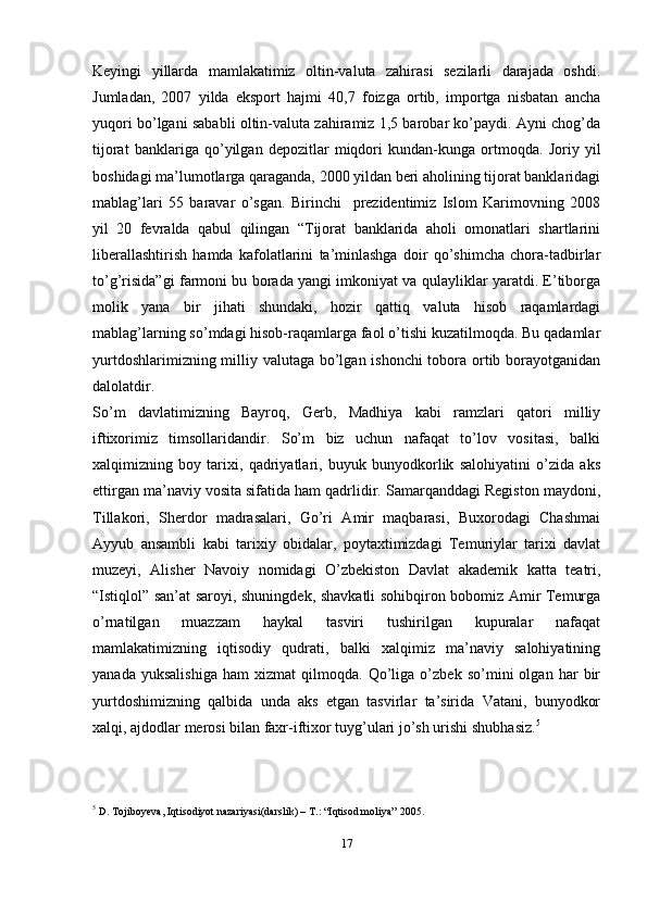 Keyingi   yillarda   mamlakatimiz   oltin-valuta   zahirasi   sezilarli   darajada   oshdi.
Jumladan,   2007   yilda   eksport   hajmi   40,7   foizga   ortib,   importga   nisbatan   ancha
yuqori bo’lgani sababli oltin-valuta zahiramiz 1,5 barobar ko’paydi. Ayni chog’da
tijorat   banklariga   qo’yilgan   depozitlar   miqdori   kundan-kunga   ortmoqda.   Joriy   yil
boshidagi ma’lumotlarga qaraganda, 2000 yildan beri aholining tijorat banklaridagi
mablag’lari   55   baravar   o’sgan.   Birinchi     prezidentimiz   Islom   Karimovning   2008
yil   20   fevralda   qabul   qilingan   “Tijorat   banklarida   aholi   omonatlari   shartlarini
liberallashtirish   hamda   kafolatlarini   ta’minlashga   doir   qo’shimcha   chora-tadbirlar
to’g’risida”gi farmoni bu borada yangi imkoniyat va qulayliklar yaratdi. E’tiborga
molik   yana   bir   jihati   shundaki,   hozir   qattiq   valuta   hisob   raqamlardagi
mablag’larning so’mdagi hisob-raqamlarga faol o’tishi kuzatilmoqda. Bu qadamlar
yurtdoshlarimizning milliy valutaga bo’lgan ishonchi  tobora ortib borayotganidan
dalolatdir.
So’m   davlatimizning   Bayroq,   Gerb,   Madhiya   kabi   ramzlari   qatori   milliy
iftixorimiz   timsollaridandir.   So’m   biz   uchun   nafaqat   to’lov   vositasi,   balki
xalqimizning   boy   tarixi,   qadriyatlari,   buyuk   bunyodkorlik   salohiyatini   o’zida   aks
ettirgan ma’naviy vosita sifatida ham qadrlidir. Samarqanddagi Registon maydoni,
Tillakori,   Sherdor   madrasalari,   Go’ri   Amir   maqbarasi,   Buxorodagi   Chashmai
Ayyub   ansambli   kabi   tarixiy   obidalar,   poytaxtimizdagi   Temuriylar   tarixi   davlat
muzeyi,   Alisher   Navoiy   nomidagi   O’zbekiston   Davlat   akademik   katta   teatri,
“Istiqlol” san’at saroyi, shuningdek, shavkatli sohibqiron bobomiz Amir Temurga
o’rnatilgan   muazzam   haykal   tasviri   tushirilgan   kupuralar   nafaqat
mamlakatimizning   iqtisodiy   qudrati,   balki   xalqimiz   ma’naviy   salohiyatining
yanada   yuksalishiga   ham   xizmat   qilmoqda.   Qo’liga   o’zbek   so’mini   olgan   har   bir
yurtdoshimizning   qalbida   unda   aks   etgan   tasvirlar   ta’sirida   Vatani,   bunyodkor
xalqi, ajdodlar merosi bilan faxr-iftixor tuyg’ulari jo’sh urishi   shubhasiz. 5
5
  D. Tojiboyeva, Iqtisodiyot nazariyasi(darslik) – T.: “Iqtisod moliya”   2005.
17