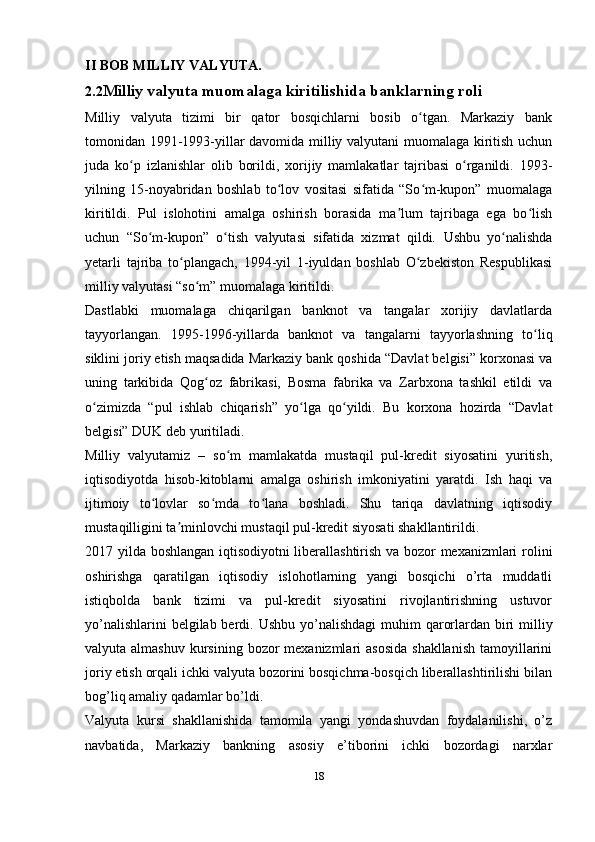 II BOB MILLIY VALYUTA.
2.2 Milliy valyuta muomalaga kiritilishida banklarning roli
Milliy   valyuta   tizimi   bir   qator   bosqichlarni   bosib   o tgan.   Markaziy   bankʻ
tomonidan 1991-1993-yillar davomida milliy valyutani muomalaga kiritish uchun
juda   ko p   izlanishlar   olib   borildi,   xorijiy   mamlakatlar   tajribasi   o rganildi.	
ʻ ʻ   1993-
yilning   15-noyabridan   boshlab   to lov   vositasi   sifatida   “So m-kupon”   muomalaga	
ʻ ʻ
kiritildi.   Pul   islohotini   amalga   oshirish   borasida   ma lum   tajribaga   ega   bo lish	
ʼ ʻ
uchun   “So m-kupon”   o tish   valyutasi   sifatida   xizmat   qildi.	
ʻ ʻ   Ushbu   yo nalishda	ʻ
yetarli   tajriba   to plangach,   1994-yil   1-iyuldan   boshlab   O zbekiston   Respublikasi	
ʻ ʻ
milliy valyutasi “so m” muomalaga kiritildi.	
ʻ
Dastlabki   muomalaga   chiqarilgan   banknot   va   tangalar   xorijiy   davlatlarda
tayyorlangan.   1995-1996-yillarda   banknot   va   tangalarni   tayyorlashning   to liq	
ʻ
siklini joriy etish maqsadida Markaziy bank qoshida “Davlat belgisi” korxonasi va
uning   tarkibida   Qog oz   fabrikasi,   Bosma   fabrika   va   Zarbxona   tashkil   etildi   va	
ʻ
o zimizda   “pul   ishlab   chiqarish”   yo lga   qo yildi.   Bu   korxona   hozirda   “Davlat	
ʻ ʻ ʻ
belgisi” DUK deb yuritiladi.
Milliy   valyutamiz   –   so m   mamlakatda   mustaqil   pul-kredit   siyosatini   yuritish,	
ʻ
iqtisodiyotda   hisob-kitoblarni   amalga   oshirish   imkoniyatini   yaratdi.   Ish   haqi   va
ijtimoiy   to lovlar   so mda   to lana   boshladi.   Shu   tariqa   davlatning   iqtisodiy	
ʻ ʻ ʻ
mustaqilligini ta minlovchi mustaqil pul-kredit siyosati shakllantirildi.	
ʼ
2017 yilda boshlangan iqtisodiyotni  liberallashtirish va bozor mexanizmlari rolini
oshirishga   qaratilgan   iqtisodiy   islohotlarning   yangi   bosqichi   o’rta   muddatli
istiqbolda   bank   tizimi   va   pul-kredit   siyosatini   rivojlantirishning   ustuvor
yo’nalishlarini  belgilab berdi.   Ushbu yo’nalishdagi  muhim  qarorlardan biri milliy
valyuta almashuv  kursining  bozor  mexanizmlari  asosida  shakllanish  tamoyillarini
joriy etish orqali ichki valyuta bozorini bosqichma-bosqich liberallashtirilishi bilan
bog’liq amaliy qadamlar bo’ldi.
Valyuta   kursi   shakllanishida   tamomila   yangi   yondashuvdan   foydalanilishi,   o’z
navbatida,   Markaziy   bankning   asosiy   e’tiborini   ichki   bozordagi   narxlar
18
