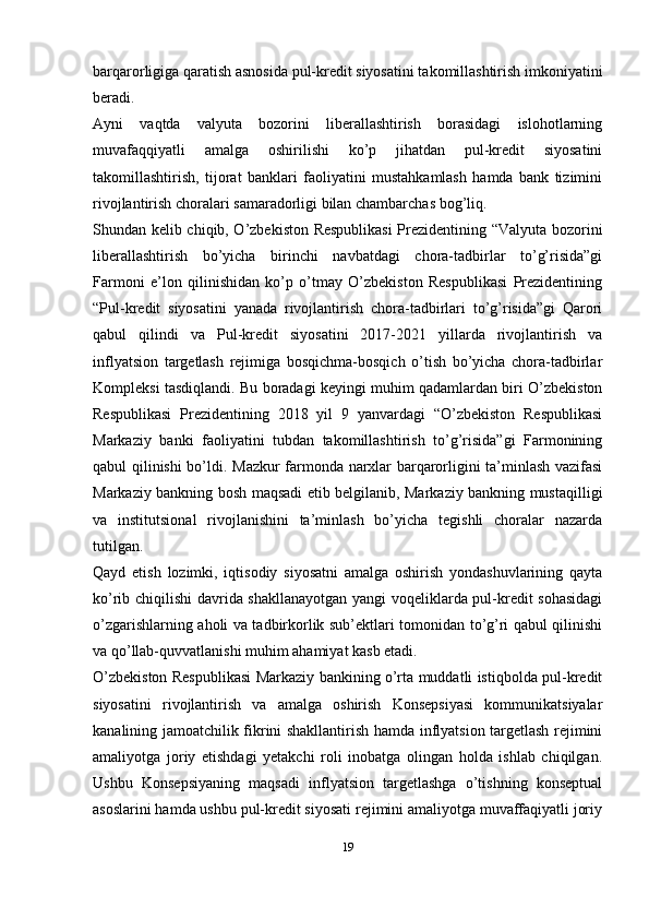 barqarorligiga qaratish asnosida pul-kredit siyosatini takomillashtirish imkoniyatini
beradi.
Ayni   vaqtda   valyuta   bozorini   liberallashtirish   borasidagi   islohotlarning
muvafaqqiyatli   amalga   oshirilishi   ko’p   jihatdan   pul-kredit   siyosatini
takomillashtirish,   tijorat   banklari   faoliyatini   mustahkamlash   hamda   bank   tizimini
rivojlantirish choralari samaradorligi bilan chambarchas bog’liq.
Shundan kelib chiqib, O’zbekiston Respublikasi  Prezidentining “Valyuta bozorini
liberallashtirish   bo’yicha   birinchi   navbatdagi   chora-tadbirlar   to’g’risida”gi
Farmoni   e’lon   qilinishidan   ko’p   o’tmay   O’zbekiston   Respublikasi   Prezidentining
“Pul-kredit   siyosatini   yanada   rivojlantirish   chora-tadbirlari   to’g’risida”gi   Qarori
qabul   qilindi   va   Pul-kredit   siyosatini   2017-2021   yillarda   rivojlantirish   va
inflyatsion   targetlash   rejimiga   bosqichma-bosqich   o’tish   bo’yicha   chora-tadbirlar
Kompleksi tasdiqlandi.   Bu boradagi keyingi muhim qadamlardan biri O’zbekiston
Respublikasi   Prezidentining   2018   yil   9   yanvardagi   “O’zbekiston   Respublikasi
Markaziy   banki   faoliyatini   tubdan   takomillashtirish   to’g’risida”gi   Farmonining
qabul qilinishi bo’ldi.   Mazkur farmonda narxlar barqarorligini ta’minlash vazifasi
Markaziy bankning bosh maqsadi etib belgilanib, Markaziy bankning mustaqilligi
va   institutsional   rivojlanishini   ta’minlash   bo’yicha   tegishli   choralar   nazarda
tutilgan.
Qayd   etish   lozimki,   iqtisodiy   siyosatni   amalga   oshirish   yondashuvlarining   qayta
ko’rib chiqilishi davrida shakllanayotgan yangi voqeliklarda pul-kredit sohasidagi
o’zgarishlarning aholi va tadbirkorlik sub’ektlari tomonidan to’g’ri qabul qilinishi
va qo’llab-quvvatlanishi muhim ahamiyat kasb etadi.
O’zbekiston Respublikasi Markaziy bankining o’rta muddatli istiqbolda pul-kredit
siyosatini   rivojlantirish   va   amalga   oshirish   Konsepsiyasi   kommunikatsiyalar
kanalining jamoatchilik fikrini shakllantirish hamda inflyatsion targetlash rejimini
amaliyotga   joriy   etishdagi   yetakchi   roli   inobatga   olingan   holda   ishlab   chiqilgan.
Ushbu   Konsepsiyaning   maqsadi   inflyatsion   targetlashga   o’tishning   konseptual
asoslarini hamda ushbu pul-kredit siyosati rejimini amaliyotga muvaffaqiyatli joriy
19 