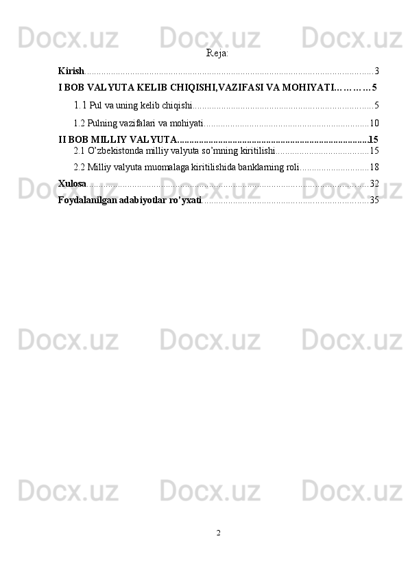 Reja:
Kirish ........................................................................................................................ 3
I BOB VALYUTA KELIB CHIQISHI,VAZIFASI VA MOHIYATI…………5
1.1  Pul va uning   kelib chiqishi ........................................................................... 5
1.2 Pulning vazifalari va mohiyati ..................................................................... 10
II BOB MILLIY VALYUTA................................................................................15
2.1 O’zbekistonda milliy valyuta so’mning kiritilishi ....................................... 15
2.2 Milliy valyuta muomalaga kiritilishida banklarning roli ............................. 18
Xulosa ..................................................................................................................... 32
Foydalanilgan   adabiyotlar   ro’yxati ..................................................................... 35
2