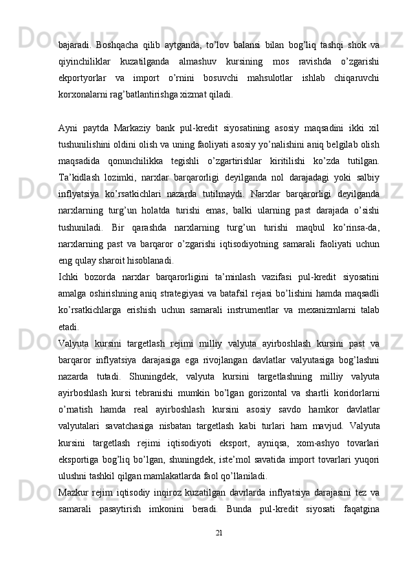 bajaradi.   Boshqacha   qilib   aytganda,   to’lov   balansi   bilan   bog’liq   tashqi   shok   va
qiyinchiliklar   kuzatilganda   almashuv   kursining   mos   ravishda   o’zgarishi
ekportyorlar   va   import   o’rnini   bosuvchi   mahsulotlar   ishlab   chiqaruvchi
korxonalarni rag’batlantirishga xizmat qiladi.
Ayni   paytda   Markaziy   bank   pul-kredit   siyosatining   asosiy   maqsadini   ikki   xil
tushunilishini oldini olish va uning faoliyati asosiy yo’nalishini aniq belgilab olish
maqsadida   qonunchilikka   tegishli   o’zgartirishlar   kiritilishi   ko’zda   tutilgan.
Ta’kidlash   lozimki,   narxlar   barqarorligi   deyilganda   nol   darajadagi   yoki   salbiy
inflyatsiya   ko’rsatkichlari   nazarda   tutilmaydi.   Narxlar   barqarorligi   deyilganda
narxlarning   turg’un   holatda   turishi   emas,   balki   ularning   past   darajada   o’sishi
tushuniladi.   Bir   qarashda   narxlarning   turg’un   turishi   maqbul   ko’rinsa-da,
narxlarning   past   va   barqaror   o’zgarishi   iqtisodiyotning   samarali   faoliyati   uchun
eng qulay sharoit hisoblanadi.
Ichki   bozorda   narxlar   barqarorligini   ta’minlash   vazifasi   pul-kredit   siyosatini
amalga oshirishning aniq strategiyasi  va batafsil  rejasi  bo’lishini  hamda maqsadli
ko’rsatkichlarga   erishish   uchun   samarali   instrumentlar   va   mexanizmlarni   talab
etadi.
Valyuta   kursini   targetlash   rejimi   milliy   valyuta   ayirboshlash   kursini   past   va
barqaror   inflyatsiya   darajasiga   ega   rivojlangan   davlatlar   valyutasiga   bog’lashni
nazarda   tutadi.   Shuningdek,   valyuta   kursini   targetlashning   milliy   valyuta
ayirboshlash   kursi   tebranishi   mumkin   bo’lgan   gorizontal   va   shartli   koridorlarni
o’rnatish   hamda   real   ayirboshlash   kursini   asosiy   savdo   hamkor   davlatlar
valyutalari   savatchasiga   nisbatan   targetlash   kabi   turlari   ham   mavjud.   Valyuta
kursini   targetlash   rejimi   iqtisodiyoti   eksport,   ayniqsa,   xom-ashyo   tovarlari
eksportiga   bog’liq   bo’lgan,   shuningdek,   iste’mol   savatida   import   tovarlari   yuqori
ulushni tashkil qilgan mamlakatlarda faol qo’llaniladi.
Mazkur   rejim   iqtisodiy   inqiroz   kuzatilgan   davrlarda   inflyatsiya   darajasini   tez   va
samarali   pasaytirish   imkonini   beradi.   Bunda   pul-kredit   siyosati   faqatgina
21