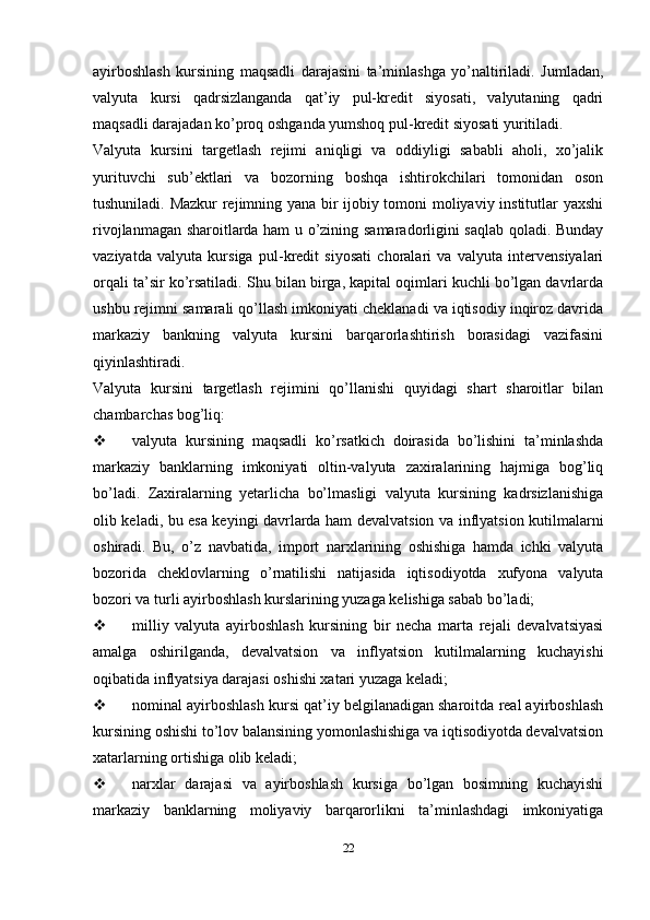 ayirboshlash   kursining   maqsadli   darajasini   ta’minlashga   yo’naltiriladi.   Jumladan,
valyuta   kursi   qadrsizlanganda   qat’iy   pul-kredit   siyosati,   valyutaning   qadri
maqsadli darajadan ko’proq oshganda yumshoq pul-kredit siyosati yuritiladi.
Valyuta   kursini   targetlash   rejimi   aniqligi   va   oddiyligi   sababli   aholi,   xo’jalik
yurituvchi   sub’ektlari   va   bozorning   boshqa   ishtirokchilari   tomonidan   oson
tushuniladi.   Mazkur rejimning yana bir ijobiy tomoni moliyaviy institutlar yaxshi
rivojlanmagan sharoitlarda ham u o’zining samaradorligini saqlab qoladi. Bunday
vaziyatda   valyuta   kursiga   pul-kredit   siyosati   choralari   va   valyuta   intervensiyalari
orqali ta’sir ko’rsatiladi.   Shu bilan birga, kapital oqimlari kuchli bo’lgan davrlarda
ushbu rejimni samarali qo’llash imkoniyati cheklanadi va iqtisodiy inqiroz davrida
markaziy   bankning   valyuta   kursini   barqarorlashtirish   borasidagi   vazifasini
qiyinlashtiradi.
Valyuta   kursini   targetlash   rejimini   qo’llanishi   quyidagi   shart   sharoitlar   bilan
chambarchas bog’liq:
 valyuta   kursining   maqsadli   ko’rsatkich   doirasida   bo’lishini   ta’minlashda
markaziy   banklarning   imkoniyati   oltin-valyuta   zaxiralarining   hajmiga   bog’liq
bo’ladi.   Zaxiralarning   yetarlicha   bo’lmasligi   valyuta   kursining   kadrsizlanishiga
olib keladi, bu esa keyingi davrlarda ham devalvatsion va inflyatsion kutilmalarni
oshiradi.   Bu,   o’z   navbatida,   import   narxlarining   oshishiga   hamda   ichki   valyuta
bozorida   cheklovlarning   o’rnatilishi   natijasida   iqtisodiyotda   xufyona   valyuta
bozori va turli ayirboshlash kurslarining yuzaga kelishiga sabab bo’ladi;
 milliy   valyuta   ayirboshlash   kursining   bir   necha   marta   rejali   devalvatsiyasi
amalga   oshirilganda,   devalvatsion   va   inflyatsion   kutilmalarning   kuchayishi
oqibatida inflyatsiya darajasi oshishi xatari yuzaga keladi;
 nominal ayirboshlash kursi qat’iy belgilanadigan sharoitda real ayirboshlash
kursining oshishi to’lov balansining yomonlashishiga va iqtisodiyotda devalvatsion
xatarlarning ortishiga olib keladi;
 narxlar   darajasi   va   ayirboshlash   kursiga   bo’lgan   bosimning   kuchayishi
markaziy   banklarning   moliyaviy   barqarorlikni   ta’minlashdagi   imkoniyatiga
22 