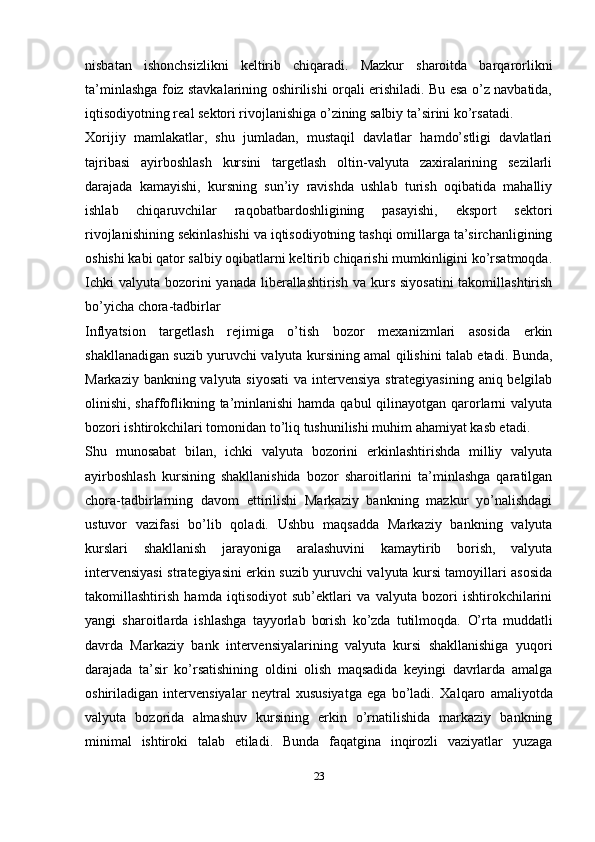 nisbatan   ishonchsizlikni   keltirib   chiqaradi.   Mazkur   sharoitda   barqarorlikni
ta’minlashga foiz stavkalarining oshirilishi orqali erishiladi. Bu esa o’z navbatida,
iqtisodiyotning real sektori rivojlanishiga o’zining salbiy ta’sirini ko’rsatadi.
Xorijiy   mamlakatlar,   shu   jumladan,   mustaqil   davlatlar   hamdo’stligi   davlatlari
tajribasi   ayirboshlash   kursini   targetlash   oltin-valyuta   zaxiralarining   sezilarli
darajada   kamayishi,   kursning   sun’iy   ravishda   ushlab   turish   oqibatida   mahalliy
ishlab   chiqaruvchilar   raqobatbardoshligining   pasayishi,   eksport   sektori
rivojlanishining sekinlashishi va iqtisodiyotning tashqi omillarga ta’sirchanligining
oshishi kabi qator salbiy oqibatlarni keltirib chiqarishi mumkinligini ko’rsatmoqda.
Ichki  valyuta  bozorini  yanada  liberallashtirish  va kurs siyosatini  takomillashtirish
bo’yicha chora-tadbirlar
Inflyatsion   targetlash   rejimiga   o’tish   bozor   mexanizmlari   asosida   erkin
shakllanadigan suzib yuruvchi valyuta kursining amal qilishini talab etadi.   Bunda,
Markaziy bankning valyuta siyosati  va intervensiya strategiyasining aniq belgilab
olinishi, shaffoflikning ta’minlanishi  hamda qabul  qilinayotgan qarorlarni  valyuta
bozori ishtirokchilari tomonidan to’liq tushunilishi muhim ahamiyat kasb etadi.
Shu   munosabat   bilan,   ichki   valyuta   bozorini   erkinlashtirishda   milliy   valyuta
ayirboshlash   kursining   shakllanishida   bozor   sharoitlarini   ta’minlashga   qaratilgan
chora-tadbirlarning   davom   ettirilishi   Markaziy   bankning   mazkur   yo’nalishdagi
ustuvor   vazifasi   bo’lib   qoladi.   Ushbu   maqsadda   Markaziy   bankning   valyuta
kurslari   shakllanish   jarayoniga   aralashuvini   kamaytirib   borish,   valyuta
intervensiyasi strategiyasini erkin suzib yuruvchi valyuta kursi tamoyillari asosida
takomillashtirish   hamda   iqtisodiyot   sub’ektlari   va   valyuta   bozori   ishtirokchilarini
yangi   sharoitlarda   ishlashga   tayyorlab   borish   ko’zda   tutilmoqda.   O’rta   muddatli
davrda   Markaziy   bank   intervensiyalarining   valyuta   kursi   shakllanishiga   yuqori
darajada   ta’sir   ko’rsatishining   oldini   olish   maqsadida   keyingi   davrlarda   amalga
oshiriladigan   intervensiyalar   neytral   xususiyatga   ega   bo’ladi.   Xalqaro   amaliyotda
valyuta   bozorida   almashuv   kursining   erkin   o’rnatilishida   markaziy   bankning
minimal   ishtiroki   talab   etiladi.   Bunda   faqatgina   inqirozli   vaziyatlar   yuzaga
23