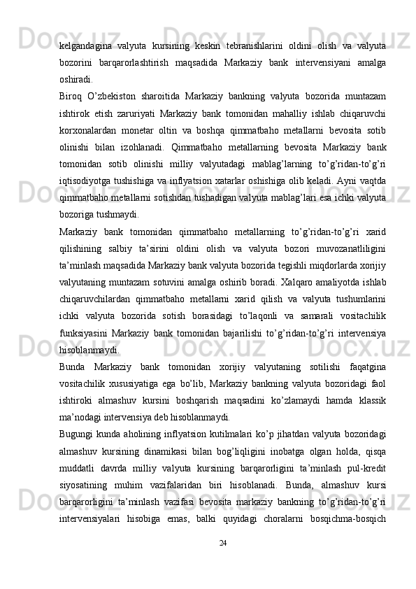 kelgandagina   valyuta   kursining   keskin   tebranishlarini   oldini   olish   va   valyuta
bozorini   barqarorlashtirish   maqsadida   Markaziy   bank   intervensiyani   amalga
oshiradi.
Biroq   O’zbekiston   sharoitida   Markaziy   bankning   valyuta   bozorida   muntazam
ishtirok   etish   zaruriyati   Markaziy   bank   tomonidan   mahalliy   ishlab   chiqaruvchi
korxonalardan   monetar   oltin   va   boshqa   qimmatbaho   metallarni   bevosita   sotib
olinishi   bilan   izohlanadi.   Qimmatbaho   metallarning   bevosita   Markaziy   bank
tomonidan   sotib   olinishi   milliy   valyutadagi   mablag’larning   to’g’ridan-to’g’ri
iqtisodiyotga tushishiga  va inflyatsion xatarlar  oshishiga  olib keladi.  Ayni  vaqtda
qimmatbaho metallarni sotishdan tushadigan valyuta mablag’lari esa ichki valyuta
bozoriga tushmaydi.
Markaziy   bank   tomonidan   qimmatbaho   metallarning   to’g’ridan-to’g’ri   xarid
qilishining   salbiy   ta’sirini   oldini   olish   va   valyuta   bozori   muvozanatliligini
ta’minlash maqsadida Markaziy bank valyuta bozorida tegishli miqdorlarda xorijiy
valyutaning muntazam  sotuvini  amalga oshirib boradi.   Xalqaro amaliyotda ishlab
chiqaruvchilardan   qimmatbaho   metallarni   xarid   qilish   va   valyuta   tushumlarini
ichki   valyuta   bozorida   sotish   borasidagi   to’laqonli   va   samarali   vositachilik
funksiyasini   Markaziy   bank   tomonidan   bajarilishi   to’g’ridan-to’g’ri   intervensiya
hisoblanmaydi.
Bunda   Markaziy   bank   tomonidan   xorijiy   valyutaning   sotilishi   faqatgina
vositachilik   xususiyatiga   ega   bo’lib,   Markaziy   bankning   valyuta   bozoridagi   faol
ishtiroki   almashuv   kursini   boshqarish   maqsadini   ko’zlamaydi   hamda   klassik
ma’nodagi intervensiya deb hisoblanmaydi.
Bugungi  kunda aholining inflyatsion kutilmalari  ko’p jihatdan valyuta bozoridagi
almashuv   kursining   dinamikasi   bilan   bog’liqligini   inobatga   olgan   holda,   qisqa
muddatli   davrda   milliy   valyuta   kursining   barqarorligini   ta’minlash   pul-kredit
siyosatining   muhim   vazifalaridan   biri   hisoblanadi.   Bunda,   almashuv   kursi
barqarorligini   ta’minlash   vazifasi   bevosita   markaziy   bankning   to’g’ridan-to’g’ri
intervensiyalari   hisobiga   emas,   balki   quyidagi   choralarni   bosqichma-bosqich
24