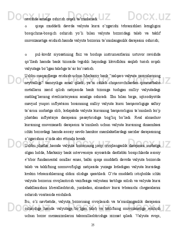 ravishda amalga oshirish orqali ta’minlanadi:
o qisqa   muddatli   davrda   valyuta   kursi   o’zgarishi   tebranishlari   kengligini
bosqichma-bosqich   oshirish   yo’li   bilan   valyuta   bozoridagi   talab   va   taklif
muvozanatiga erishish hamda valyuta bozorini ta’minlanganlik darajasini oshirish;
o pul-kredit   siyosatining   foiz   va   boshqa   instrumentlarini   ustuvor   ravishda
qo’llash   hamda   bank   tizimida   tegishli   hajmdagi   likvidlikni   saqlab   turish   orqali
valyutaga bo’lgan talabga ta’sir ko’rsatish.
Ushbu maqsadlarga erishish uchun Markaziy bank “xalqaro valyuta zaxiralarining
neytralligi”   tamoyiliga   amal   qiladi,   ya’ni   ishlab   chiqaruvchilardan   qimmatbaho
metallarni   xarid   qilish   natijasida   bank   tizimiga   tushgan   milliy   valyutadagi
mablag’larning   sterilizatsiyasini   amalga   oshiradi.   Shu   bilan   birga,   iqtisodiyotda
mavjud   yuqori   inflyatsion   bosimning   milliy   valyuta   kursi   barqarorligiga   salbiy
ta’sirini   inobatga   olib,   kelajakda   valyuta   kursining   barqarorligini   ta’minlash   ko’p
jihatdan   inflyatsiya   darajasini   pasaytirishga   bog’liq   bo’ladi.   Real   almashuv
kursining   muvozanatli   darajasini   ta’minlash   uchun   valyuta   kursining   dinamikasi
ichki bozordagi hamda asosiy savdo hamkor mamlakatlardagi narxlar darajasining
o’zgarishini o’zida aks ettirishi kerak.
Ushbu   jihatlar   hamda   valyuta   bozorining   joriy   rivojlanganlik   darajasini   inobatga
olgan holda,  Markaziy  bank  intervensiya  siyosatida  dastlabki  bosqichlarda  asosiy
e’tibor   fundamental   omillar   emas,   balki   qisqa   muddatli   davrda   valyuta   bozorida
talab   va   taklifning   nomuvofiqligi   natijasida   yuzaga   keladigan   valyuta   kursidagi
keskin   tebranishlarning   oldini   olishga   qaratiladi.   O’rta   muddatli   istiqbolda   ichki
valyuta bozorini rivojlantirish vazifasiga valyutani tartibga solish va valyuta kursi
shakllanishini   liberallashtirish,   jumladan,   almashuv   kursi   tebranishi   chegaralarini
oshirish vositasida erishiladi.
Bu,   o’z   navbatida,   valyuta   bozorining   rivojlanish   va   ta’minlanganlik   darajasini
oshirishga   hamda   valyutaga   bo’lgan   talab   va   taklifning   muvozanatiga   erishish
uchun   bozor   mexanizmlarini   takomillashtirishga   xizmat   qiladi.   Valyuta   svopi,
25