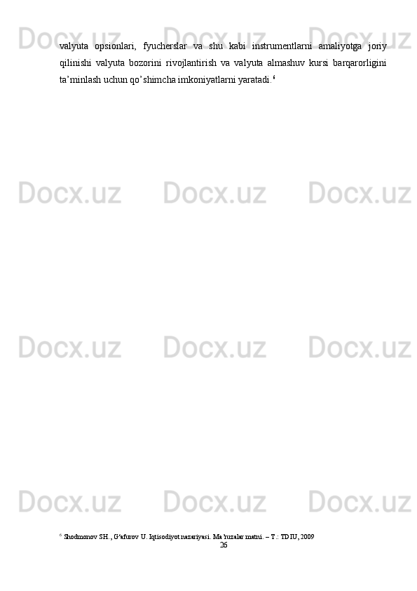 valyuta   opsionlari,   fyucherslar   va   shu   kabi   instrumentlarni   amaliyotga   joriy
qilinishi   valyuta   bozorini   rivojlantirish   va   valyuta   almashuv   kursi   barqarorligini
ta’minlash uchun qo’shimcha imkoniyatlarni yaratadi. 6
6
 Shodmonov SH., G‘afurov U. Iqtisodiyot nazariyasi. Ma’ruzalar matni. – T.: TDIU,   2009
26