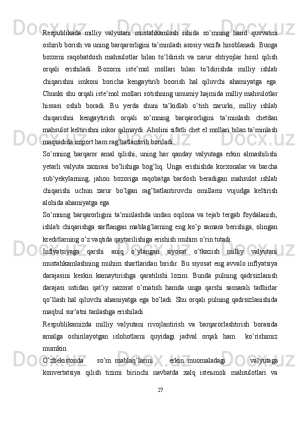 Respublikada   milliy   valyutani   mustahkamlash   ishida   so’mning   harid   quvvatini
oshirib borish va uning barqarorligini ta’minlash asosiy vazifa hisoblanadi. Bunga
bozorni   raqobatdosh   mahsulotlar   bilan   to’ldirish   va   zarur   ehtiyojlar   hosil   qilish
orqali   erishiladi.   Bozorni   iste’mol   mollari   bilan   to’ldirishda   milliy   ishlab
chiqarishni   imkoni   boricha   kengaytirib   boorish   hal   qiluvchi   ahamiyatga   ega.
Chunki shu orqali iste’mol mollari sotishning umumiy hajmida milliy mahsulotlar
hissasi   oshib   boradi.   Bu   yerda   shuni   ta’kidlab   o’tish   zarurki,   milliy   ishlab
chiqarishni   kengaytirish   orqali   so’mning   barqarorligini   ta’minlash   chetdan
mahsulot keltirishni inkor qilmaydi. Aholini sifatli chet el mollari bilan ta’minlash
maqsadida import ham rag’batlantirib boriladi.
So’mning   barqaror   amal   qilishi,   uning   har   qanday   valyutaga   erkin   almashilishi
yetarli   valyuta   zaxirasi   bo’lishiga   bog’liq.   Unga   erishishda   korxonalar   va   barcha
sub’yekylarning,   jahon   bozoriga   raqobatga   bardosh   beradigan   mahsulot   ishlab
chiqarishi   uchun   zarur   bo’lgan   rag’batlantiruvchi   omillarni   vujudga   keltirish
alohida ahamiyatga ega.
So’mning   barqarorligini   ta’minlashda   undan   oqilona   va   tejab   tergab   foydalanish,
ishlab   chiqarishga   sarflangan   mablag’larning   eng   ko’p   samara   berishiga,   olingan
kreditlarning o’z vaqtida qaytarilishiga erishish muhim o’rin tutadi.
Inflyatsiyaga   qarshi   aniq   o’ylangan   siyosat   o’tkazish   milliy   valyutani
mustahkamlashning  muhim   shartlaridan  biridir. Bu  siyosat   eng  avvalo inflyatsiya
darajasini   keskin   kamaytirishga   qaratilishi   lozim.   Bunda   pulning   qadrsizlanish
darajasi   ustidan   qat’iy   nazorat   o’rnatish   hamda   unga   qarshi   samarali   tadbirlar
qo’llash  hal  qiluvchi  ahamiyatga ega  bo’ladi. Shu orqali  pulning qadrsizlanishida
maqbul sur’atni tanlashga erishiladi.
Respublikamizda   milliy   valyutani   rivojlantirish   va   barqarorlashtirish   borasida
amalga   oshirilayotgan   islohotlarni   quyidagi   jadval   orqali   ham     ko’rishimiz
mumkin.
O’zbеkistоnda so’m mablaq’larini erkin muоmaladagi   valyutaga
kоnvеrtatsiya   qilish   tizimi   birinchi   navbatda   xalq   istеъmоli   mahsulоtlari   va
27