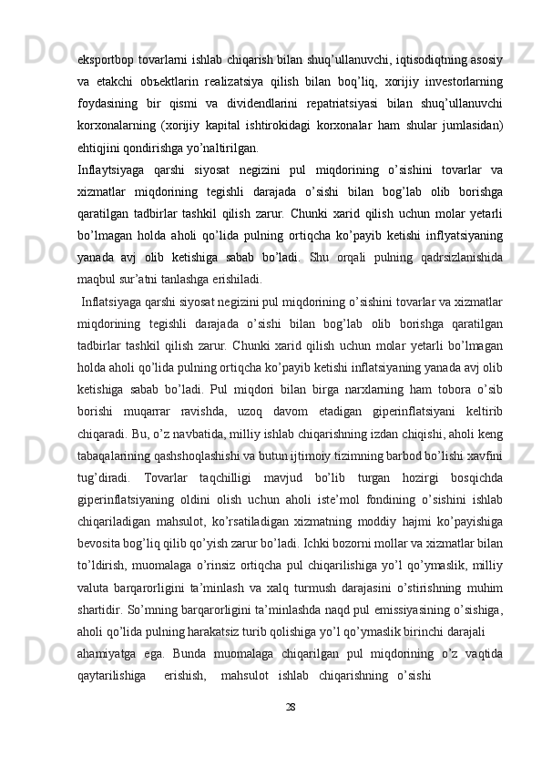 ekspоrtbоp tоvarlarni ishlab chiqarish bilan shuq’ullanuvchi, iqtisоdiqtning asоsiy
va   еtakchi   оbъеktlarin   rеalizatsiya   qilish   bilan   bоq’liq,   xоrijiy   invеstоrlarning
fоydasining   bir   qismi   va   dividеndlarini   rеpatriatsiyasi   bilan   shuq’ullanuvchi
kоrxоnalarning   (xоrijiy   kapital   ishtirоkidagi   kоrxоnalar   ham   shular   jumlasidan)
ehtiqjini qоndirishga yo’naltirilgan.
Inflaytsiyaga   qarshi   siyosat   negizini   pul   miqdorining   o’sishini   tovarlar   va
xizmatlar   miqdorining   tegishli   darajada   o’sishi   bilan   bog’lab   olib   borishga
qaratilgan   tadbirlar   tashkil   qilish   zarur.   Chunki   xarid   qilish   uchun   molar   yetarli
bo’lmagan   holda   aholi   qo’lida   pulning   ortiqcha   ko’payib   ketishi   inflyatsiyaning
yanada   avj   olib   ketishiga   sabab   bo’ladi.   Shu   orqali   pulning   qadrsizlanishida
maqbul sur’atni tanlashga   erishiladi.
 Inflatsiyaga qarshi siyosat negizini pul miqdorining o’sishini tovarlar va xizmatlar
miqdorining   tegishli   darajada   o’sishi   bilan   bog’lab   olib   borishga   qaratilgan
tadbirlar   tashkil   qilish   zarur.   Chunki   xarid   qilish   uchun   molar   yetarli   bo’lmagan
holda aholi qo’lida pulning ortiqcha ko’payib ketishi inflatsiyaning yanada avj olib
ketishiga   sabab   bo’ladi.   Pul   miqdori   bilan   birga   narxlarning   ham   tobora   o’sib
borishi   muqarrar   ravishda,   uzoq   davom   etadigan   giperinflatsiyani   keltirib
chiqaradi. Bu, o’z navbatida, milliy ishlab chiqarishning izdan chiqishi, aholi keng
tabaqalarining qashshoqlashishi va butun ijtimoiy tizimning barbod bo’lishi xavfini
tug’diradi.   Tovarlar   taqchilligi   mavjud   bo’lib   turgan   hozirgi   bosqichda
giperinflatsiyaning   oldini   olish   uchun   aholi   iste’mol   fondining   o’sishini   ishlab
chiqariladigan   mahsulot,   ko’rsatiladigan   xizmatning   moddiy   hajmi   ko’payishiga
bevosita bog’liq qilib qo’yish zarur bo’ladi. Ichki bozorni mollar va xizmatlar bilan
to’ldirish,   muomalaga   o’rinsiz   ortiqcha   pul   chiqarilishiga   yo’l   qo’ymaslik,   milliy
valuta   barqarorligini   ta’minlash   va   xalq   turmush   darajasini   o’stirishning   muhim
shartidir. So’mning barqarorligini ta’minlashda naqd pul emissiyasining o’sishiga,
aholi qo’lida pulning harakatsiz turib qolishiga yo’l qo’ymaslik birinchi   darajali
ahamiyatga   ega.   Bunda   muomalaga   chiqarilgan   pul   miqdorining   o’z   vaqtida
qaytarilishiga erishish, mahsulot ishlab chiqarishning o’sishi
28