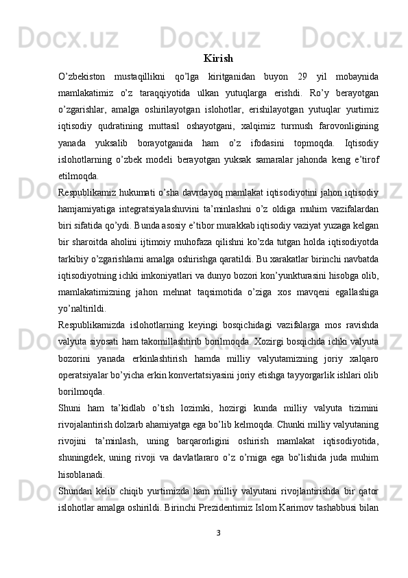 Kirish
O’zbekiston   mustaqillikni   qo’lga   kiritganidan   buyon   29   yil   mobaynida
mamlakatimiz   o’z   taraqqiyotida   ulkan   yutuqlarga   erishdi.   Ro’y   berayotgan
o’zgarishlar,   amalga   oshirilayotgan   islohotlar,   erishilayotgan   yutuqlar   yurtimiz
iqtisodiy   qudratining   muttasil   oshayotgani,   xalqimiz   turmush   farovonligining
yanada   yuksalib   borayotganida   ham   o’z   ifodasini   topmoqda.   Iqtisodiy
islohotlarning   o’zbek   modeli   berayotgan   yuksak   samaralar   jahonda   keng   e’tirof
etilmoqda.
Respublikamiz hukumati o’sha davrdayoq mamlakat iqtisodiyotini jahon iqtisodiy
hamjamiyatiga   integratsiyalashuvini   ta’minlashni   o’z   oldiga   muhim   vazifalardan
biri sifatida qo’ydi. Bunda asosiy e’tibor murakkab iqtisodiy vaziyat yuzaga kelgan
bir sharoitda aholini ijtimoiy muhofaza qilishni  ko’zda tutgan holda iqtisodiyotda
tarkibiy o’zgarishlarni amalga oshirishga qaratildi. Bu xarakatlar birinchi navbatda
iqtisodiyotning ichki imkoniyatlari va dunyo bozori kon’yunkturasini hisobga olib,
mamlakatimizning   jahon   mehnat   taqsimotida   o’ziga   xos   mavqeni   egallashiga
yo’naltirildi.
Respublikamizda   islohotlarning   keyingi   bosqichidagi   vazifalarga   mos   ravishda
valyuta siyosati ham takomillashtirib borilmoqda. Xozirgi bosqichda ichki valyuta
bozorini   yanada   erkinlashtirish   hamda   milliy   valyutamizning   joriy   xalqaro
operatsiyalar bo’yicha erkin konvertatsiyasini joriy etishga tayyorgarlik ishlari olib
borilmoqda.
Shuni   ham   ta’kidlab   o’tish   lozimki,   hozirgi   kunda   milliy   valyuta   tizimini
rivojalantirish dolzarb ahamiyatga ega bo’lib kelmoqda. Chunki milliy valyutaning
rivojini   ta’minlash,   uning   barqarorligini   oshirish   mamlakat   iqtisodiyotida,
shuningdek,   uning   rivoji   va   davlatlararo   o’z   o’rniga   ega   bo’lishida   juda   muhim
hisoblanadi.
Shundan   kelib   chiqib   yurtimizda   ham   milliy   valyutani   rivojlantirishda   bir   qator
islohotlar amalga oshirildi. Birinchi Prezidentimiz Islom Karimov tashabbusi bilan
3