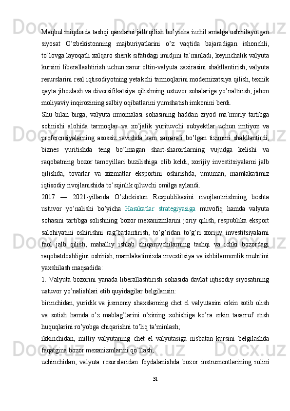 Maqbul miqdorda tashqi qarzlarni jalb qilish bo’yicha izchil amalga oshirilayotgan
siyosat   O’zbekistonning   majburiyatlarini   o’z   vaqtida   bajaradigan   ishonchli,
to’lovga layoqatli xalqaro sherik sifatidagi imidjini ta’minladi, keyinchalik valyuta
kursini liberallashtirish uchun zarur oltin-valyuta zaxirasini shakllantirish, valyuta
resurslarini real iqtisodiyotning yetakchi tarmoqlarini modernizatsiya qilish, texnik
qayta jihozlash va diversifikatsiya qilishning ustuvor sohalariga yo’naltirish, jahon
moliyaviy inqirozining salbiy oqibatlarini yumshatish imkonini berdi. 
Shu   bilan   birga,   valyuta   muomalasi   sohasining   haddan   ziyod   ma’muriy   tartibga
solinishi   alohida   tarmoqlar   va   xo’jalik   yurituvchi   subyektlar   uchun   imtiyoz   va
preferensiyalarning   asossiz   ravishda   kam   samarali   bo’lgan   tizimini   shakllantirdi,
biznes   yuritishda   teng   bo’lmagan   shart-sharoitlarning   vujudga   kelishi   va
raqobatning   bozor   tamoyillari   buzilishiga   olib   keldi,   xorijiy   investitsiyalarni   jalb
qilishda,   tovarlar   va   xizmatlar   eksportini   oshirishda,   umuman,   mamlakatimiz
iqtisodiy rivojlanishida to’sqinlik qiluvchi omilga aylandi. 
2017   —   2021-yillarda   O’zbekiston   Respublikasini   rivojlantirishning   beshta
ustuvor   yo’nalishi   bo’yicha   Harakatlar   strategiyasiga   muvofiq   hamda   valyuta
sohasini   tartibga   solishning   bozor   mexanizmlarini   joriy   qilish,   respublika   eksport
salohiyatini   oshirishni   rag’batlantirish,   to’g’ridan   to’g’ri   xorijiy   investitsiyalarni
faol   jalb   qilish,   mahalliy   ishlab   chiqaruvchilarning   tashqi   va   ichki   bozordagi
raqobatdoshligini oshirish, mamlakatimizda investitsiya va ishbilarmonlik muhitini
yaxshilash maqsadida: 
1.  Valyuta  bozorini   yanada  liberallashtirish  sohasida  davlat   iqtisodiy   siyosatining
ustuvor yo’nalishlari etib quyidagilar belgilansin: 
birinchidan, yuridik va jismoniy shaxslarning chet  el  valyutasini  erkin sotib olish
va   sotish   hamda   o’z   mablag’larini   o’zining   xohishiga   ko’ra   erkin   tasarruf   etish
huquqlarini ro’yobga chiqarishni to’liq ta’minlash; 
ikkinchidan,   milliy   valyutaning   chet   el   valyutasiga   nisbatan   kursini   belgilashda
faqatgina bozor mexanizmlarini qo’llash; 
uchinchidan,   valyuta   resurslaridan   foydalanishda   bozor   instrumentlarining   rolini
31