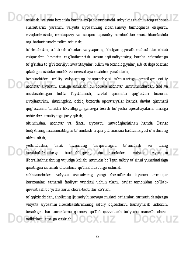 oshirish, valyuta bozorida barcha xo’jalik yurituvchi subyektlar uchun teng raqobat
sharoitlarini   yaratish,   valyuta   siyosatining   noan’anaviy   tarmoqlarda   eksportni
rivojlantirishda,   mintaqaviy   va   xalqaro   iqtisodiy   hamkorlikni   mustahkamlashda
rag’batlantiruvchi rolini oshirish; 
to’rtinchidan, sifatli ish o’rinlari va yuqori qo’shilgan qiymatli mahsulotlar  ishlab
chiqarishni   bevosita   rag’batlantirish   uchun   iqtisodiyotning   barcha   sektorlariga
to’g’ridan to’g’ri xorijiy investitsiyalar, bilim va texnologiyalar jalb etishga xizmat
qiladigan ishbilarmonlik va investitsiya muhitini yaxshilash; 
beshinchidan,   milliy   valyutaning   barqarorligini   ta’minlashga   qaratilgan   qat’iy
monetar   siyosatni   amalga   oshirish,   bu   borada   monetar   instrumentlardan   faol   va
moslashtirilgan   holda   foydalanish,   davlat   qimmatli   qog’ozlari   bozorini
rivojlantirish,   shuningdek,   ochiq   bozorda   operatsiyalar   hamda   davlat   qimmatli
qog’ozlarini   banklar   likvidligiga   garovga   berish   bo’yicha   operatsiyalarni   amalga
oshirishni amaliyotga joriy qilish; 
oltinchidan,   monetar   va   fiskal   siyosatni   muvofiqlashtirish   hamda   Davlat
budjetining mutanosibligini ta’minlash orqali pul massasi haddan ziyod o’sishining
oldini olish; 
yettinchidan,   bank   tizimining   barqarorligini   ta’minlash   va   uning
tavakkalchiliklarga   bardoshliligini,   shu   jumladan,   valyuta   siyosatini
liberallashtirishning vujudga kelishi mumkin bo’lgan salbiy ta’sirini yumshatishga
qaratilgan samarali choralarni qo’llash hisobiga oshirish; 
sakkizinchidan,   valyuta   siyosatining   yangi   sharoitlarida   tayanch   tarmoqlar
korxonalari   samarali   faoliyat   yuritishi   uchun   ularni   davlat   tomonidan   qo’llab-
quvvatlash bo’yicha zarur chora-tadbirlar ko’rish; 
to’qqizinchidan, aholining ijtimoiy himoyaga muhtoj qatlamlari turmush darajasiga
valyuta   siyosatini   liberallashtirishning   salbiy   oqibatlarini   kamaytirish   imkonini
beradigan   har   tomonlama   ijtimoiy   qo’llab-quvvatlash   bo’yicha   manzilli   chora-
tadbirlarni amalga oshirish. 
32