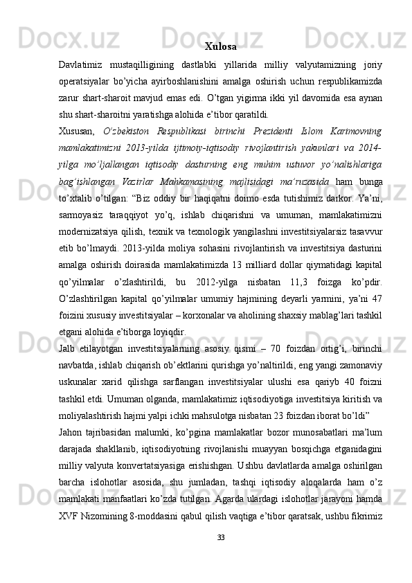 Xulosa
Davlatimiz   mustaqilligining   dastlabki   yillarida   milliy   valyutamizning   joriy
operatsiyalar   bo’yicha   ayirboshlanishini   amalga   oshirish   uchun   respublikamizda
zarur shart-sharoit mavjud emas edi. O’tgan yigirma ikki yil davomida esa aynan
shu shart-sharoitni yaratishga alohida e’tibor qaratildi.
Xususan,   O’zbekiston   Respublikasi   birinchi   Prezidenti   Islom   Karimovning
mamlakatimizni   2013-yilda   ijtimoiy-iqtisodiy   rivojlantirish   yakunlari   va   2014-
yilga   mo’ljallangan   iqtisodiy   dasturning   eng   muhim   ustuvor   yo’nalishlariga
bag’ishlangan   Vazirlar   Mahkamasining   majlisidagi   ma’ruzasida   ham   bunga
to’xtalib   o’tilgan:   “Biz   oddiy   bir   haqiqatni   doimo   esda   tutishimiz   darkor.   Ya’ni,
sarmoyasiz   taraqqiyot   yo’q,   ishlab   chiqarishni   va   umuman,   mamlakatimizni
modernizatsiya qilish, texnik va texnologik yangilashni  investitsiyalarsiz tasavvur
etib   bo’lmaydi.   2013-yilda   moliya   sohasini   rivojlantirish   va   investitsiya   dasturini
amalga   oshirish   doirasida   mamlakatimizda   13   milliard   dollar   qiymatidagi   kapital
qo’yilmalar   o’zlashtirildi,   bu   2012-yilga   nisbatan   11,3   foizga   ko’pdir.
O’zlashtirilgan   kapital   qo’yilmalar   umumiy   hajmining   deyarli   yarmini,   ya’ni   47
foizini xususiy investitsiyalar – korxonalar va aholining shaxsiy mablag’lari tashkil
etgani alohida e’tiborga loyiqdir.
Jalb   etilayotgan   investitsiyalarning   asosiy   qismi   –   70   foizdan   ortig’i,   birinchi
navbatda, ishlab chiqarish ob’ektlarini qurishga yo’naltirildi, eng yangi zamonaviy
uskunalar   xarid   qilishga   sarflangan   investitsiyalar   ulushi   esa   qariyb   40   foizni
tashkil etdi. Umuman olganda, mamlakatimiz iqtisodiyotiga investitsiya kiritish va
moliyalashtirish hajmi yalpi ichki mahsulotga nisbatan 23 foizdan iborat bo’ldi”
Jahon   tajribasidan   malumki,   ko’pgina   mamlakatlar   bozor   munosabatlari   ma’lum
darajada   shakllanib,   iqtisodiyotning   rivojlanishi   muayyan   bosqichga   etganidagini
milliy valyuta konvertatsiyasiga erishishgan. Ushbu davlatlarda amalga oshirilgan
barcha   islohotlar   asosida,   shu   jumladan,   tashqi   iqtisodiy   aloqalarda   ham   o’z
mamlakati manfaatlari ko’zda tutilgan. Agarda ulardagi islohotlar jarayoni hamda
XVF Nizomining 8-moddasini qabul qilish vaqtiga e’tibor qaratsak, ushbu fikrimiz
33