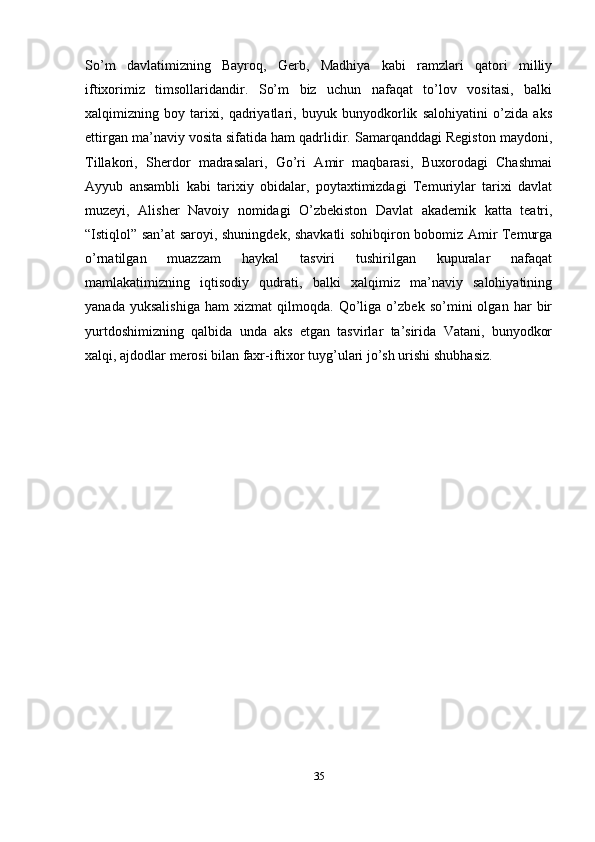 So’m   davlatimizning   Bayroq,   Gerb,   Madhiya   kabi   ramzlari   qatori   milliy
iftixorimiz   timsollaridandir.   So’m   biz   uchun   nafaqat   to’lov   vositasi,   balki
xalqimizning   boy   tarixi,   qadriyatlari,   buyuk   bunyodkorlik   salohiyatini   o’zida   aks
ettirgan ma’naviy vosita sifatida ham qadrlidir. Samarqanddagi Registon maydoni,
Tillakori,   Sherdor   madrasalari,   Go’ri   Amir   maqbarasi,   Buxorodagi   Chashmai
Ayyub   ansambli   kabi   tarixiy   obidalar,   poytaxtimizdagi   Temuriylar   tarixi   davlat
muzeyi,   Alisher   Navoiy   nomidagi   O’zbekiston   Davlat   akademik   katta   teatri,
“Istiqlol” san’at saroyi, shuningdek, shavkatli sohibqiron bobomiz Amir Temurga
o’rnatilgan   muazzam   haykal   tasviri   tushirilgan   kupuralar   nafaqat
mamlakatimizning   iqtisodiy   qudrati,   balki   xalqimiz   ma’naviy   salohiyatining
yanada   yuksalishiga   ham   xizmat   qilmoqda.   Qo’liga   o’zbek   so’mini   olgan   har   bir
yurtdoshimizning   qalbida   unda   aks   etgan   tasvirlar   ta’sirida   Vatani,   bunyodkor
xalqi, ajdodlar merosi bilan faxr-iftixor tuyg’ulari jo’sh urishi   shubhasiz.
35
