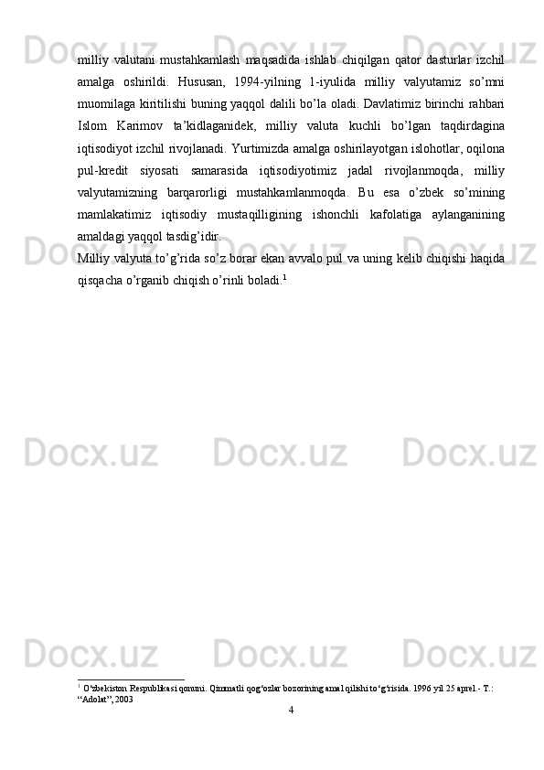 milliy   valutani   mustahkamlash   maqsadida   ishlab   chiqilgan   qator   dasturlar   izchil
amalga   oshirildi.   Hususan,   1994-yilning   1-iyulida   milliy   valyutamiz   so’mni
muomilaga kiritilishi buning yaqqol dalili bo’la oladi. Davlatimiz birinchi rahbari
Islom   Karimov   ta’kidlaganidek,   milliy   valuta   kuchli   bo’lgan   taqdirdagina
iqtisodiyot izchil rivojlanadi. Yurtimizda amalga oshirilayotgan islohotlar, oqilona
pul-kredit   siyosati   samarasida   iqtisodiyotimiz   jadal   rivojlanmoqda,   milliy
valyutamizning   barqarorligi   mustahkamlanmoqda.   Bu   esa   o’zbek   so’mining
mamlakatimiz   iqtisodiy   mustaqilligining   ishonchli   kafolatiga   aylanganining
amaldagi yaqqol tasdig’idir.
Milliy valyuta to’g’rida so’z borar ekan avvalo pul va uning kelib chiqishi haqida
qisqacha o’rganib chiqish o’rinli boladi. 1
1
 O‘zbekiston Respublikasi qonuni. Qimmatli qog‘ozlar bozorining amal qilishi to‘g‘risida. 1996 yil 25 aprel.- T.: 
“Adolat”,   2003
4