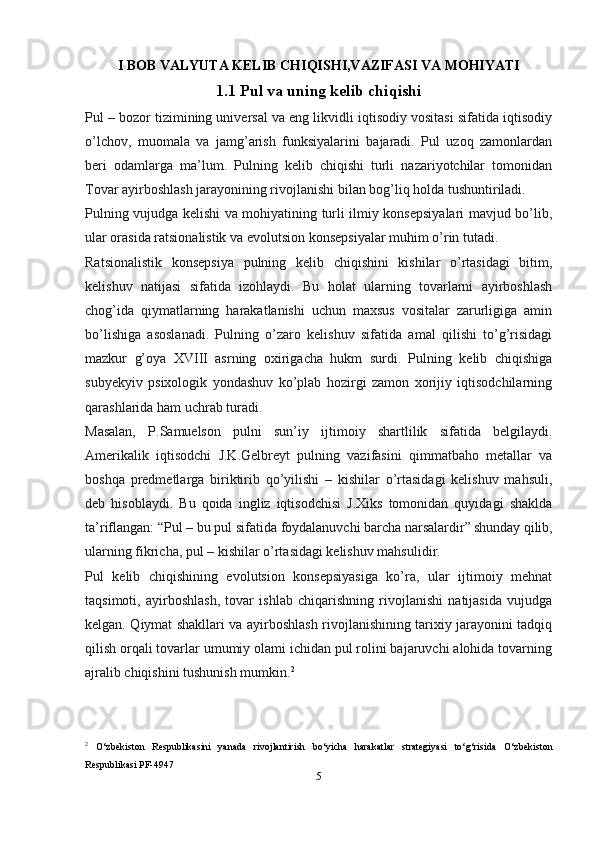 I BOB VALYUTA KELIB CHIQISHI,VAZIFASI VA MOHIYATI
1.1 Pul va uning kelib chiqishi
Pul – bozor tizimining universal va eng likvidli iqtisodiy vositasi sifatida iqtisodiy
o’lchov,   muomala   va   jamg’arish   funksiyalarini   bajaradi.   Pul   uzoq   zamonlardan
beri   odamlarga   ma’lum.   Pulning   kelib   chiqishi   turli   nazariyotchilar   tomonidan
Tovar ayirboshlash jarayonining rivojlanishi bilan bog’liq holda tushuntiriladi.
Pulning vujudga kelishi va mohiyatining turli ilmiy konsepsiyalari mavjud bo’lib,
ular orasida ratsionalistik va evolutsion konsepsiyalar muhim o’rin tutadi.
Ratsionalistik   konsepsiya   pulning   kelib   chiqishini   kishilar   o’rtasidagi   bitim,
kelishuv   natijasi   sifatida   izohlaydi.   Bu   holat   ularning   tovarlarni   ayirboshlash
chog’ida   qiymatlarning   harakatlanishi   uchun   maxsus   vositalar   zarurligiga   amin
bo’lishiga   asoslanadi.   Pulning   o’zaro   kelishuv   sifatida   amal   qilishi   to’g’risidagi
mazkur   g’oya   XVΙΙΙ   asrning   oxirigacha   hukm   surdi.   Pulning   kelib   chiqishiga
subyekyiv   psixologik   yondashuv   ko’plab   hozirgi   zamon   xorijiy   iqtisodchilarning
qarashlarida ham uchrab turadi.
Masalan,   P.Samuelson   pulni   sun’iy   ijtimoiy   shartlilik   sifatida   belgilaydi.
Amerikalik   iqtisodchi   J.K.Gelbreyt   pulning   vazifasini   qimmatbaho   metallar   va
boshqa   predmetlarga   biriktirib   qo’yilishi   –   kishilar   o’rtasidagi   kelishuv   mahsuli,
deb   hisoblaydi.   Bu   qoida   ingliz   iqtisodchisi   J.Xiks   tomonidan   quyidagi   shaklda
ta’riflangan: “Pul – bu pul sifatida foydalanuvchi barcha narsalardir”  
shunday qilib,
ularning fikricha, pul – kishilar o’rtasidagi kelishuv mahsulidir.
Pul   kelib   chiqishining   evolutsion   konsepsiyasiga   ko’ra,   ular   ijtimoiy   mehnat
taqsimoti,   ayirboshlash,   tovar   ishlab   chiqarishning   rivojlanishi   natijasida   vujudga
kelgan. Qiymat shakllari va ayirboshlash rivojlanishining tarixiy jarayonini tadqiq
qilish orqali tovarlar umumiy olami ichidan pul rolini bajaruvchi alohida tovarning
ajralib chiqishini tushunish mumkin. 2
2
  O‘zbekiston   Respublikasini   yanada   rivojlantirish   bo‘yicha   harakatlar   strategiyasi   to‘g‘risida   O‘zbekiston
Respublikasi  PF-4947
5