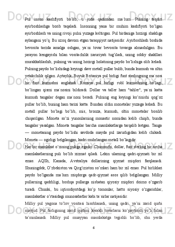 Pul   inson   kashfiyoti   bo’lib,   u   juda   qadimdan   ma`lum.   Pulning   taqdiri
ayirboshlashga   borib   taqaladi.   Insonning   yana   bir   muhim   kashfiyoti   bo’lgan
ayirboshlash va uning rivoji pulni yuzaga keltirgan. Pul birdaniga hozirgi shakliga
aylangani yo’q. Bu uzoq davom etgan taraqqiyot natijasidir. Ayirboshlash boshida
bevosita   tarzda   amalga   oshgan,   ya`ni   tovar   bevosita   tovarga   almashilgan.   Bu
jarayon   kengayishi   bilan   vositachilik   zaruriyati   tug’iladi,   uning   oddiy   shakllari
murakkablashib, pulning va uning hozirgi holatining paydo bo’lishiga olib keladi.
Pulning paydo bo’lishidagi keyingi davr metall pullar bulib, bunda kumush va oltin
yetakchilik qilgan. Aytaylik, Buyuk Britaniya pul birligi funt sterlingning ma`nosi
bir   funt   kumushni   anglatadi.   Rossiya   pul   birligi   rubl   kumushning   bo’lagi,
bo’lingan   qismi   ma`nosini   bildiradi.   Dollar   va   taller   ham   "tahler",   ya`ni   katta
kumush   tangalar   degan   ma`noni   beradi.   Pulning   eng   keyingi   ko’rinishi   qog’oz
pullar   bo’lib, buning ham  tarixi katta. Bundan oldin monetalar  yuzaga keladi. Bu
metall   pullar   bo’lagi   bo’lib,   mis,   bronza,   kumush,   oltin   monetalar   bosilib
chiqarilgan.   Moneta   so’zi   yunonlarning   monastir   nomidan   kelib   chiqib,   bunda
tangalar   yasalgan.   Moneta   tangalar   barcha   mamlakatlarga   tarqalib   ketgan.   Tanga
—   monetaning   paydo   bo’lishi   savdoda   mayda   pul   zarurligidan   kelib   chikadi.
Moneta — ogirligi belgilangan, kadri muhrlangan metall bo’lagidir.
Har bir mamlakat o’zining puliga egadir. Chunonchi, dollar, funt sterling bir necha
mamlakatlarning   puli   bo’lib   xizmat   qiladi.   Lekin   ularning   qadri-qiymati   bir   xil
emas.   AQSh,   Kanada,   Avstraliya   dollarining   qiymat   miqdori   farqlanadi.
Shuningdek, O’zbekiston va Qirg’iziston so’mlari ham bir xil emas. Pul birliklari
paydo   bo’lganda   ma`lum   miqdorga   qadr-qiymat   asos   qilib   belgilangan.   Milliy
pullarning   qadrliligi,   boshqa   pullarga   nisbatan   qiyosiy   miqdori   doimo   o’zgarib
turadi.   Chunki,   bu   iqtisodiyotdagi   ko’p   tomonlar,   hatto   siyosiy   o’zgarishlar,
mamlakatlar o’rtasidagi munosabatlar kabi ta`sirlar natijasidir.
Milliy   pul   yagona   to’lov   vositasi   hisoblanadi,   uning   qadri,   ya’ni   xarid   qurbi
mavjud.   Pul   birligining   xarid   qurbini   kerakli   tovarlarni   ko’paytirish   yo’li   bilan
ta’minlanadi.   Milliy   pul   muayyan   mamlakatga   tegishli   bo’lib,   shu   yerda
6