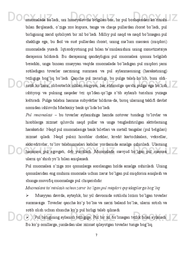 muomalada bo’ladi, uni himoyalovchi belgilari bor, bir pul boshqasidan ko’rinishi
bilan   farqlanadi,   o’ziga   xos   kupura,   tanga   va   chaqa   pullardan   iborat   bo’ladi,   pul
birligining xarid qobiliyati bir xil bo’ladi. Milliy pul naqd va naqd bo’lmagan pul
shakliga   ega,   bu   faol   va   sust   pullardan   iborat,   uning   ma’lum   massasi   (miqdori)
muomalada   yuradi.   Iqtisodiyotning   pul   bilan   ta’minlanishini   uning   monetizatsiya
darajasini   bildiradi.   Bu   darajaning   qandayligini   pul   muomalasi   qonuni   belgilab
beradiki,   unga   binoan   muayyan   vaqtda   muomalada   bo’ladigan   pul   miqdori   jami
sotiladigan   tovarlar   narxining   summasi   va   pul   aylanmasining   (harakatining)
tezligiga   bog’liq   bo’ladi.   Qancha   pul   zarurligi,   bu   pulga   talab   bo’lib,   buni   oldi-
sotdi  ko’lami, olibsotarlik ishlari miqyosi, har ehtimolga qarshi  pulga ega bo’lish
ishtiyoqi   va   pulning   naqadar   tez   qo’ldan-qo’lga   o’tib   aylanib   turishini   yuzaga
keltiradi. Pulga talabni hamma subyektlar bildirsa-da, biroq ularning taklifi davlat
nomidan ishlovchi Markaziy bank qo’lida bo’ladi.
Pul   muomalasi   –   bu   tovarlar   aylanishiga   hamda   notovar   tusidagi   to’lovlar   va
hisoblarga   xizmat   qiluvchi   naqd   pullar   va   unga   tenglashtirilgan   aktivlarning
harakatidir. Naqd pul muomalasiga bank biletlari va metall tangalar (pul belgilari)
xizmat   qiladi.   Naqd   pulsiz   hisoblar   cheklar,   kredit   kartochkalari,   veksellar,
akkreditivlar,   to’lov   talabnomalari   kabilar   yordamida   amalga   oshiriladi.   Ularning
hammasi   pul   agregati,   deb   yuritiladi.   Muomalada   mavjud   bo’lgan   pul   massasi
ularni qo’shish yo’li bilan aniqlanadi.
Pul   muomalasi   o’ziga  xos   qonunlarga   asoslangan   holda  amalga   oshiriladi.  Uning
qonunlaridan eng muhimi muomala uchun zarur bo’lgan pul miqdorini aniqlash va
shunga muvofiq muomalaga pul chiqarishdir.
Muomalani ta’minlash uchun zarur bo’lgan pul miqdori quyidagilarga bog’liq:
 Muayyan  davrda,  aytaylik, bir  yil  davomida sotilishi  lozim  bo’lgan tovarlar
summasiga.   Tovarlar   qancha   ko’p   bo’lsa   va   narxi   baland   bo’lsa,   ularni   sotish   va
sotib olish uchun shuncha ko’p pul birligi talab   qilinadi.
 Pul birligining aylanish tezligiga. Pul bir xil bo’lmagan tezlik bilan aylanadi.
Bu ko’p omillarga, jumladan ular xizmat qilayotgan tovarlar turiga   bog’liq.
7 