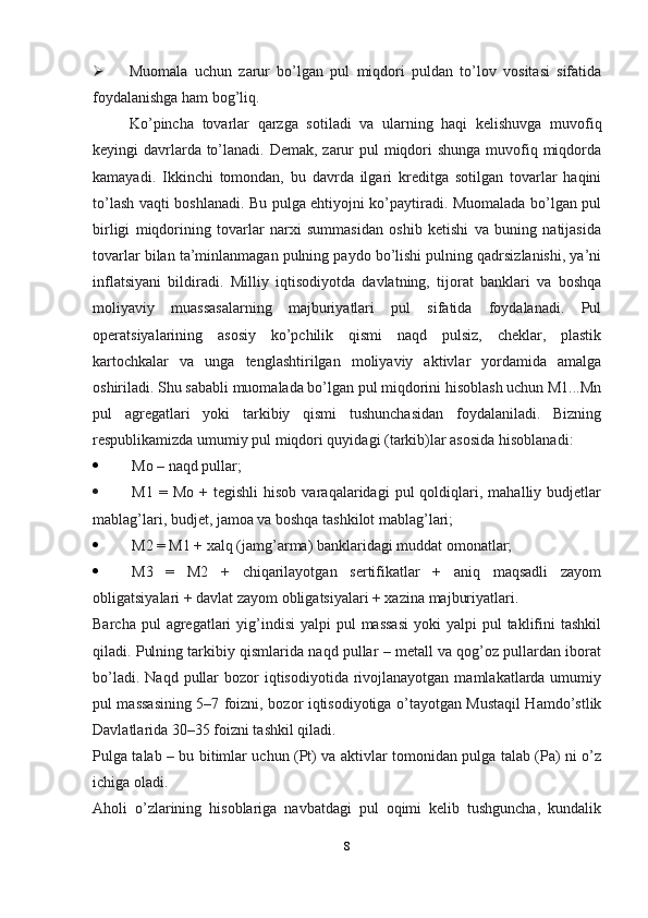  Muomala   uchun   zarur   bo’lgan   pul   miqdori   puldan   to’lov   vositasi   sifatida
foydalanishga ham bog’liq.
Ko’pincha   tovarlar   qarzga   sotiladi   va   ularning   haqi   kelishuvga   muvofiq
keyingi davrlarda to’lanadi. Demak, zarur pul  miqdori  shunga muvofiq miqdorda
kamayadi.   Ikkinchi   tomondan,   bu   davrda   ilgari   kreditga   sotilgan   tovarlar   haqini
to’lash vaqti boshlanadi. Bu pulga ehtiyojni ko’paytiradi. Muomalada bo’lgan pul
birligi   miqdorining   tovarlar   narxi   summasidan   oshib   ketishi   va   buning   natijasida
tovarlar bilan ta’minlanmagan pulning paydo bo’lishi pulning qadrsizlanishi, ya’ni
inflatsiyani   bildiradi.   Milliy   iqtisodiyotda   davlatning,   tijorat   banklari   va   boshqa
moliyaviy   muassasalarning   majburiyatlari   pul   sifatida   foydalanadi.   Pul
operatsiyalarining   asosiy   ko’pchilik   qismi   naqd   pulsiz,   cheklar,   plastik
kartochkalar   va   unga   tenglashtirilgan   moliyaviy   aktivlar   yordamida   amalga
oshiriladi. Shu sababli muomalada bo’lgan pul miqdorini hisoblash uchun M1...Mn
pul   agregatlari   yoki   tarkibiy   qismi   tushunchasidan   foydalaniladi.   Bizning
respublikamizda umumiy pul miqdori quyidagi (tarkib)lar asosida   hisoblanadi:
 Mo – naqd pullar;
 M1   =  Mo   +   tegishli   hisob   varaqalaridagi   pul   qoldiqlari,   mahalliy  budjetlar
mablag’lari, budjet, jamoa va boshqa tashkilot mablag’lari;
 M2 = M1 + xalq (jamg’arma) banklaridagi muddat omonatlar;
 M3   =   M2   +   chiqarilayotgan   sertifikatlar   +   aniq   maqsadli   zayom
obligatsiyalari + davlat zayom obligatsiyalari + xazina majburiyatlari.
Barcha  pul  agregatlari  yig’indisi   yalpi  pul  massasi   yoki  yalpi   pul   taklifini   tashkil
qiladi. Pulning tarkibiy qismlarida naqd pullar – metall va qog’oz pullardan iborat
bo’ladi.  Naqd  pullar   bozor   iqtisodiyotida  rivojlanayotgan  mamlakatlarda umumiy
pul massasining 5–7 foizni, bozor iqtisodiyotiga o’tayotgan Mustaqil Hamdo’stlik
Davlatlarida 30–35 foizni tashkil qiladi.
Pulga talab – bu bitimlar uchun (Pt) va aktivlar tomonidan pulga talab (Pa) ni o’z
ichiga oladi.
Aholi   o’zlarining   hisoblariga   navbatdagi   pul   oqimi   kelib   tushguncha,   kundalik
8 