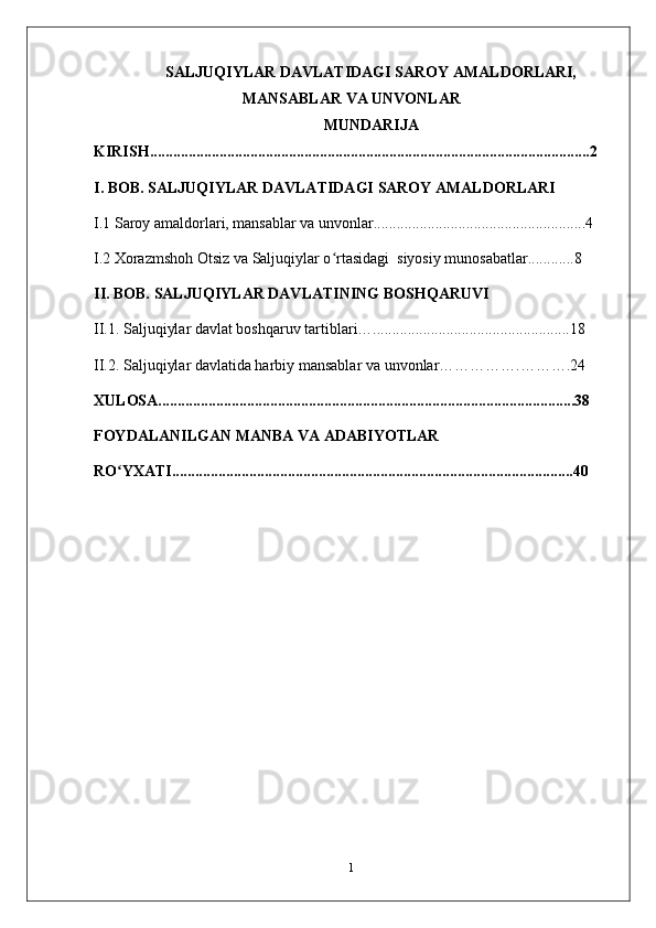 SALJUQIYLAR DAVLATIDAGI SAROY AMALDORLARI,
MANSABLAR VA UNVONLAR
MUNDARIJA
KIRISH..................................................................................................................2
I. BOB.   SALJUQIYLAR DAVLATIDAGI SAROY AMALDORLARI
I.1  Saroy amaldorlari, mansablar va unvonlar.......................................................4
I.2  Xorazmshoh Otsiz va Saljuqiylar o rtasidagi  siyosiy munosabatlar............8ʻ
II. BOB.   SALJUQIYLAR DAVLATINING BOSHQARUVI
II.1.  Saljuqiylar davlat boshqaruv tartiblari…...................................................18
II.2.  Saljuqiylar davlatida harbiy mansablar va unvonlar…………….……….24
XULOSA............................................................................................................38
FOYDALANILGAN MANBA VA ADABIYOTLAR
RO YXATI........................................................................................................40	
ʻ
1 