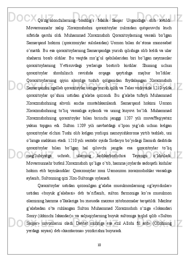 Qo’zg’olonchilarning   boshlig’i   Malik   Sanjar   Urganchga   olib   ketildi.
Movarounnahr   xalqi   Xorazmshohni   qoraxitoylar   zulmidan   qutqaruvchi   kuch
sifatida   qarshi   oldi.   Muhammad   Xorazmshoh   Qoraxitoylarning   vassali   bo’lgan
Samarqand   hokimi   (qoraxoniylar   sulolasidan)   Usmon   bilan   do’stona   munosabat
o’rnatdi. Bu esa  qoraxitoylarning Samarqandga yurish qilishiga olib keldi va ular
shaharni   bosib   oldilar.   Bu   vaqtda   mo’g’ul   qabilalaridan   biri   bo’lgan   naymanlar
qoraxitoylarning   Yettisuvdagi   yerlariga   bostirib   kirdilar.   Shuning   uchun
qoraxitoylar   shoshilinch   ravishda   orqaga   qaytishga   majbur   bo’ldilar.
Qoraxitoylarning   qiyin   ahvolga   tushib   qolganidan   foydalangan   Xorazmshoh
Samarqandni egallab qoraxitoylar ustiga yurish qildi va Talas vodiysida 1210-yilda
qoraxitoylar   qo’shini   ustidan   g’alaba   qozondi.   Bu   g’alaba   tufayli   Muhammad
Xorazmshohning   ahvoli   ancha   mustahkamlandi.   Samarqand   hokimi   Usmon
Xorazmshohning   to’liq   vassaliga   aylandi   va   uning   kuyovi   bo’ldi.   Muhammad
Xorazmshohning   qoraxitoylar   bilan   birinchi   janggi   1207   yili   muvaffaqiyatsiz
yakun   topgan   edi.   Sulton   1209   yili   navbatdagi   o’lpon   yig’ish   uchun   kelgan
qoraxitoylar elchisi Tushi  olib kelgan yorliqni namoyishkorona yirtib tashlab, uni
o’limga mahkum etadi. 1210 yili sentabr oyida Sirdaryo bo’yidagi Ilamish dashtida
qoraxitoylar   bilan   bo’lgan   hal   qiluvchi   jangda   esa   qoraxitoylar   to’liq
mag’lubiyatga   uchrab,   ularning   lashkarboshchisi   Tayangu   o’ldiriladi.
Movarounnahr butkul Xorazmshoh qo’liga o’tib, hamma joylarda sadoqatli kishilar
hokim   etib   tayinlandilar.   Qoraxoniylar   xoni   Usmonxon   xorazmshohlar   vassaliga
aylanib, Sultonning qizi Xon-Sultonga uylanadi.
Qoraxitoylar   ustidan   qozonilgan   g’alaba   musulmonlarning   «g’ayridinlar»
ustidan   «buyuk   g’alabasi»   deb   ta’riflanib,   sulton   farmoniga   ko’ra   musulmon
olamining hamma o’lkalariga bu xususda maxsus xitobnomalar tarqatildi. Mazkur
g’alabadan   o’ta   ruhlangan   Sulton   Muhammad   Xorazmshoh   o’ziga   «Iskandari
Soniy (ikkinchi Iskandar)» va saljuqiylarning buyuk sultoniga taqlid qilib «Sulton
Sanjar»   unvonlarini   oladi.   Davlat   muhriga   esa   «zil   Allohi   fil   ard»   (Ollohning
yerdagi soyasi) deb «kamtarona» yozdirishni buyuradi.
10 