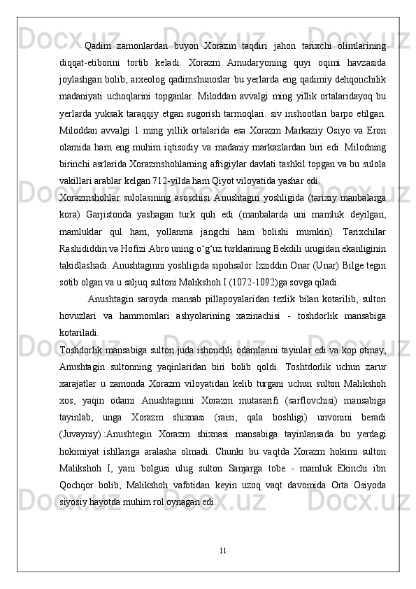 Qadim   zamonlardan   buyon   Xorazm   taqdiri   jahon   tarixchi   olimlarining
diqqat-etiborini   tortib   keladi.   Xorazm   Amudaryoning   quyi   oqimi   havzasida
joylashgan bolib, arxeolog qadimshunoslar bu yerlarda eng qadimiy dehqonchilik
madaniyati   uchoqlarini   topganlar.   Miloddan   avvalgi   ming   yillik   ortalaridayoq   bu
yerlarda   yuksak   taraqqiy   etgan   sugorish   tarmoqlari.   siv   inshootlari   barpo   etilgan.
Miloddan   avvalgi   1   ming   yillik   ortalarida   esa   Xorazm   Markaziy   Osiyo   va   Eron
olamida   ham   eng   muhim   iqtisodiy   va   madaniy   markazlardan   biri   edi.   Milodning
birinchi asrlarida Xorazmshohlarning afrigiylar davlati tashkil topgan va bu sulola
vakillari arablar kelgan 712-yilda ham Qiyot viloyatida yashar edi.
Xorazmshohlar   sulolasining   asoschisi   Anushtagin   yoshligida   (tarixiy   manbalarga
kora)   Garjistonda   yashagan   turk   quli   edi   (manbalarda   uni   mamluk   deyilgan,
mamluklar   qul   ham,   yollanma   jangchi   ham   bolishi   mumkin).   Tarixchilar
Rashididdin va Hofizi Abro uning o g uz turklarining Bekdili urugidan ekanligininʻ ʻ
takidlashadi. Anushtaginni yoshligida sipohsalor Izziddin Onar (Unar) Bilge tegin
sotib olgan va u saljuq sultoni Malikshoh I (1072-1092)ga sovga qiladi.
  Anushtagin   saroyda   mansab   pillapoyalaridan   tezlik   bilan   kotarilib,   sulton
hovuzlari   va   hammomlari   ashyolarining   xazinachisi   -   toshdorlik   mansabiga
kotariladi.
Toshdorlik mansabiga sulton juda ishonchli odamlarini tayinlar edi va kop otmay,
Anushtagin   sultonning   yaqinlaridan   biri   bolib   qoldi.   Toshtdorlik   uchun   zarur
xarajatlar   u   zamonda   Xorazm   viloyatidan   kelib   turgani   uchun   sulton   Malikshoh
xos,   yaqin   odami   Anushtaginni   Xorazm   mutasarifi   (sarflovchisi)   mansabiga
tayinlab,   unga   Xorazm   shixnasi   (raisi,   qala   boshligi)   unvonini   beradi
(Juvayniy).:Anushtegin   Xorazm   shixnasi   mansabiga   tayinlansada   bu   yerdagi
hokimiyat   ishllariga   aralasha   olmadi.   Chunki   bu   vaqtda   Xorazm   hokimi   sulton
Malikshoh   I,   yani   bolgusi   ulug   sulton   Sanjarga   tobe   -   mamluk   Ekinchi   ibn
Qochqor   bolib,   Malikshoh   vafotidan   keyin   uzoq   vaqt   davomida   Orta   Osiyoda
siyosiy hayotda muhim rol oynagan edi. 
11 