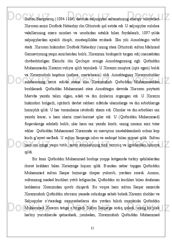 Sulton Barqyoruq (1094-1104) davrida saljuqiylar saltanatining sharqiy viloyatlari
Xuroson amiri Dodbek Habashiy ibn Oltintosh qol ostida edi. U saljuqiylar sulolasi
vakillarining   ozaro   nizolari   va   urushidan   ustalik   bilan   foydalanib,   1097-yilda
saljuqiylardan   ajralib   chiqib,   mustaqillikka   erishadi.   Shu   yili   Anushtagin   vafot
etadi. Xuroson hukmdori Dodbek Habashiy (uning otasi Oltintosh sulton Mahmud
Gaznaviyning yaqin amirlaridan bolib, Xorazmni boshqarib turgan edi) mansabdan
chetlashtirilgan   Ekinchi   ibn   Qochqor   orniga   Anushtaginning   ogli   Qutbiddin
Muhammadni Xorazm voliysi qilib tayinladi. U Xorazm muqtosi (iqto egasi) boldi
va Xorazmshoh  laqabini   (rutbasi,  martabasini)  oldi.  Anushtaginiy  Xorazmshohlar
sulolasinnng   tarixi   aslida   mana   shu   Xorazmshoh   Qutbiddin   Muhammaddan
boshlanadi.   Qutbiddin   Muhammad   otasi   Anushtagin   davrida   Xuroson   poytaxti
Marvda   yaxshi   talim   olgan,   adab   va   din   ilmlarini   organgan   edi.   U   Xorazm
hukmdori   bolgach,   iqtidorli   davlat   rahbari   sifatida   ulamolarga   va   din   arboblariga
homiylik qildi. U har tomonlama istedodli shaxs edi. Olimlar va din arboblari uni
yaxshi   korar,   u   ham   ularni   izzat-hurmat   qilar   edi.   U   (Qutbiddin   Muhammad)
fuqarolariga   adolatli   bolib,   ular   ham   uni   yaxshi   korib,   uning   nomini   aziz   tutar
edilar.   Qutbiddin   Muhammad   Xorazmda   oz   mavqeini   mustahkamlash   uchun   kop
kuch-g ayrat sarfladi. U sulton Sanjarga ixlos va sadoqat bilan xizmat qildi. Sultonʻ
ham uni oziga yaqin tutib, saroy ayonlarining turli taziyiiq va igvolaridan himoya
qildi.
          Bir   kuni   Qutbiddin   Muhammad   boshqa   yoqqa   ketganida   turkiy   qabilalardan
iborat   lashkari   bilan   Xorazmga   hujum   qildi.   Bundan   xabar   topgan   Qutbiddin
Muhammad   sulton   Sanjar   huzuriga   chopar   yuborib,   yordam   soradi.   Ammo,
sultonning madad kuchlari yetib kelguncha, Qutbiddin oz kuchlari bilan dushman
lashkarini   Xorazmdan   quvib   chiqardi.   Bu   voqea   ham   sulton   Sanjar   nazarida
Xorazmshoh Qutbiddin obrosini yanada oshishiga sabab boladi.Xorazm shohlar va
Saljuqiylar   o rtasidagi   munosabatlarni   shu   yerdan   bilish   mumkinki   Qutbiddin	
ʻ
Muhammad Xorazm  tatiga o tirgach  Sulton Sanjarga sodiq  qoladi, uning ko plab	
ʻ ʻ
harbiy   yurishlarida   qatnashadi,   jumladan,   Xorazmshoh   Qutbiddin   Muhammad
12 