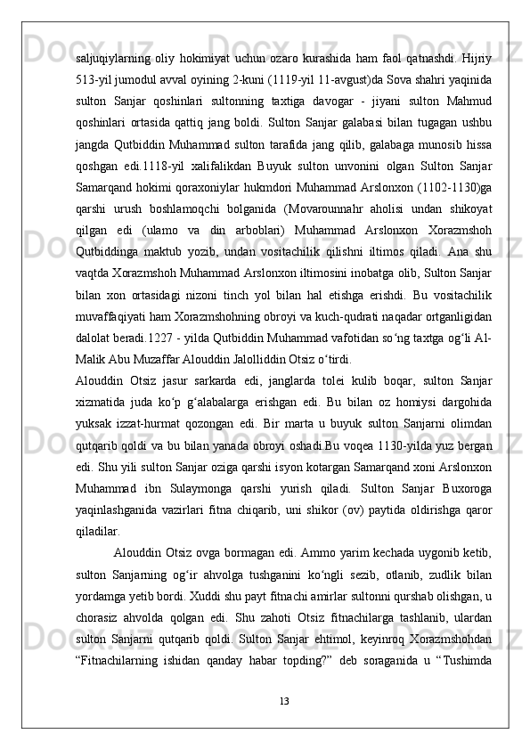 saljuqiylarning   oliy   hokimiyat   uchun   ozaro   kurashida   ham   faol   qatnashdi.   Hijriy
513-yil jumodul avval oyining 2-kuni (1119-yil 11-avgust)da Sova shahri yaqinida
sulton   Sanjar   qoshinlari   sultonning   taxtiga   davogar   -   jiyani   sulton   Mahmud
qoshinlari   ortasida   qattiq   jang   boldi.   Sulton   Sanjar   galabasi   bilan   tugagan   ushbu
jangda   Qutbiddin   Muhammad   sulton   tarafida   jang   qilib,   galabaga   munosib   hissa
qoshgan   edi.1118-yil   xalifalikdan   Buyuk   sulton   unvonini   olgan   Sulton   Sanjar
Samarqand hokimi qoraxoniylar hukmdori Muhammad Arslonxon (1102-1130)ga
qarshi   urush   boshlamoqchi   bolganida   (Movarounnahr   aholisi   undan   shikoyat
qilgan   edi   (ulamo   va   din   arboblari)   Muhammad   Arslonxon   Xorazmshoh
Qutbiddinga   maktub   yozib,   undan   vositachilik   qilishni   iltimos   qiladi.   Ana   shu
vaqtda Xorazmshoh Muhammad Arslonxon iltimosini inobatga olib, Sulton Sanjar
bilan   xon   ortasidagi   nizoni   tinch   yol   bilan   hal   etishga   erishdi.   Bu   vositachilik
muvaffaqiyati ham Xorazmshohning obroyi va kuch-qudrati naqadar ortganligidan
dalolat beradi.1227 - yilda Qutbiddin Muhammad vafotidan so ng taxtga og li Al-ʻ ʻ
Malik Abu Muzaffar Alouddin Jalolliddin Otsiz o tirdi.	
ʻ
Alouddin   Otsiz   jasur   sarkarda   edi,   janglarda   tolei   kulib   boqar,   sulton   Sanjar
xizmatida   juda   ko p   g alabalarga   erishgan   edi.   Bu   bilan   oz   homiysi   dargohida	
ʻ ʻ
yuksak   izzat-hurmat   qozongan   edi.   Bir   marta   u   buyuk   sulton   Sanjarni   olimdan
qutqarib qoldi va bu bilan yanada obroyi oshadi.Bu voqea 1130-yilda yuz bergan
edi. Shu yili sulton Sanjar oziga qarshi isyon kotargan Samarqand xoni Arslonxon
Muhammad   ibn   Sulaymonga   qarshi   yurish   qiladi.   Sulton   Sanjar   Buxoroga
yaqinlashganida   vazirlari   fitna   chiqarib,   uni   shikor   (ov)   paytida   oldirishga   qaror
qiladilar.
                 Alouddin Otsiz ovga bormagan edi. Ammo yarim kechada uygonib ketib,
sulton   Sanjarning   og ir   ahvolga   tushganini   ko ngli   sezib,   otlanib,   zudlik   bilan	
ʻ ʻ
yordamga yetib bordi. Xuddi shu payt fitnachi amirlar sultonni qurshab olishgan, u
chorasiz   ahvolda   qolgan   edi.   Shu   zahoti   Otsiz   fitnachilarga   tashlanib,   ulardan
sulton   Sanjarni   qutqarib   qoldi.   Sulton   Sanjar   ehtimol,   keyinroq   Xorazmshohdan
“Fitnachilarning   ishidan   qanday   habar   topding?”   deb   soraganida   u   “Tushimda
13 