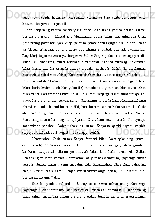 sulton   ov   paytida   falokatga   uchraganini   kordim   va   tura   solib,   bu   yoqqa   yetib
keldim” deb javob bergan edi.
Sulton   Sanjarning   barcha   harbiy   yurishlarida   Otsiz   uning   yonida   bolgan.   Sulton
boshqa   bir   jiyani   -   Masud   ibn   Muhammad   Topar   bilan   jang   qilganida   Otsiz
qoshinining javongori, yani chap qanotiga qomondonlik qilgan edi. Sulton Sanjar
va   Masud   ortasidagi   bu   jang   hijriy   526-yilning   8-rajabida   Hamadon   yaqinidagi
Doy-Marj degan mavzeda yuz bergan va Sulton Sanjar g alabasi bilan tugagan edi.ʻ
Xuddi   shu   vaqtlarda,   xalifa   Mustarshid   zamonida   Bagdod   xalifaligi   hokimiyati
bilan   Xorazmshohlar   ortasida   doimiy   aloqalar   kuchaydi.   Xalifa   Saljuqiylarning
kuchayib ketishidan xavfsirar, Xorazmshoh Otsiz bu kurashda unga ittifoqchi qilib
olish maqsadida Mustarshid hijriy 528 (milodiy-1133)-yili Xorazmshohga elchilar
bilan   faxriy   kiyim   -kechaklar   yubordi.Qimmatbaho   kiyim-kechaklar   sovga   qilish
bilan xalifa Xorazmshoh Otsizning saljuq sultoni Sanjarga qarshi kurashini qollab-
quvvatlashini   bildiradi.   Buyuk   sulton   Sanjarning   saroyida   ham   Xorazmshohning
obroyi shu qadar baland bolib ketdiki, buni korolmagan maliklar va amirlar Otsiz
atrofida   turli   igvolar   toqib,   sulton   bilan   uning   orasini   buzishga   urinadilar.   Sulton
Sanjarning   muomalasi   ozgarib   qolganini   Otsiz   ham   sezib   turardi.   Bu   ayniqsa
gaznaviylar   podshohi   Bahromshohning   sulton   Sanjarga   qarshi   isyoni   vaqtida
(hijriy529, zulqada iyul-avgust 1135) yaqqol sezildi.
Xorazmshoh   Otsiz   sulton   Sanjar   farmoni   bilan   Balx   qalasining   qutvoli
(komendanti)   etib  tayinlangan   edi.  Sulton   qoshini   bilan   Balxga   yetib   kelganida  u
lashkarni   oziq-ovqat,   otlarini   yem-hashak   bilan   taminlashi   lozim   edi.   Sulton
Sanjarning bu safari vaqtida Xorazmshoh oz yurtiga (Xorazmga) qaytishga ruxsat
soraydi.   Sulton   uning   tilagini   inobatga   oldi.   Xorazmshoh   Otsiz   Balx   qalasidan
chiqib   ketishi   bilan   sulton   Sanjar   vaziru-vuzarolariga   qarab,   “Bu   odamni   endi
boshqa kormayman” dedi. 
Shunda   ayonlari   sultondan   “Unday   bolsa,   nima   uchun   uning   Xorazmga
qaytishiga ruxsat berdingiz?” deb soraydilar. Sulton Sanjar aytdiki: “Bu odamning
bizga   qilgan   xizmatlari   uchun   biz   uning   oldida   burchlimiz,   unga   ziyon-zahmat
14 