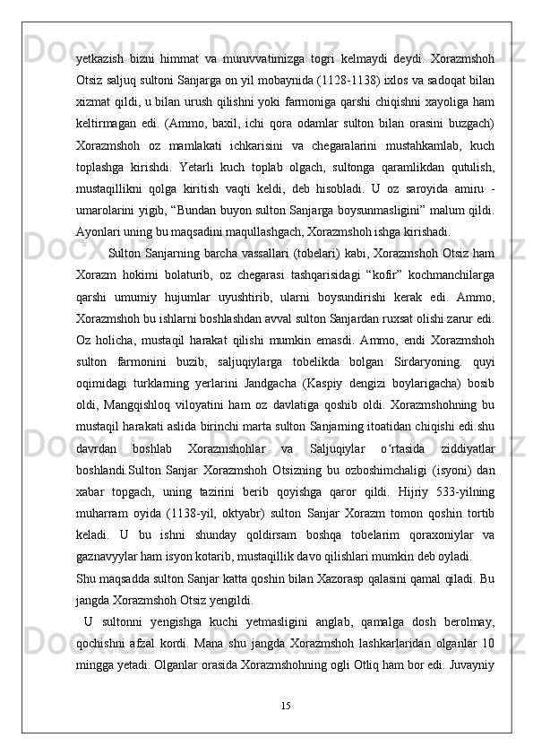 yetkazish   bizni   himmat   va   muruvvatimizga   togri   kelmaydi   deydi.   Xorazmshoh
Otsiz saljuq sultoni Sanjarga on yil mobaynida (1128-1138) ixlos va sadoqat bilan
xizmat qildi, u bilan urush qilishni  yoki farmoniga qarshi chiqishni  xayoliga ham
keltirmagan   edi.   (Ammo,   baxil,   ichi   qora   odamlar   sulton   bilan   orasini   buzgach)
Xorazmshoh   oz   mamlakati   ichkarisini   va   chegaralarini   mustahkamlab,   kuch
toplashga   kirishdi.   Yetarli   kuch   toplab   olgach,   sultonga   qaramlikdan   qutulish,
mustaqillikni   qolga   kiritish   vaqti   keldi,   deb   hisobladi.   U   oz   saroyida   amiru   -
umarolarini yigib, “Bundan buyon sulton Sanjarga boysunmasligini” malum qildi.
Ayonlari uning bu maqsadini maqullashgach, Xorazmshoh ishga kirishadi.
Sulton  Sanjarning  barcha  vassallari   (tobelari)   kabi,  Xorazmshoh  Otsiz   ham
Xorazm   hokimi   bolaturib,   oz   chegarasi   tashqarisidagi   “kofir”   kochmanchilarga
qarshi   umumiy   hujumlar   uyushtirib,   ularni   boysundirishi   kerak   edi.   Ammo,
Xorazmshoh bu ishlarni boshlashdan avval sulton Sanjardan ruxsat olishi zarur edi.
Oz   holicha,   mustaqil   harakat   qilishi   mumkin   emasdi.   Ammo,   endi   Xorazmshoh
sulton   farmonini   buzib,   saljuqiylarga   tobelikda   bolgan   Sirdaryoning.   quyi
oqimidagi   turklarning   yerlarini   Jandgacha   (Kaspiy   dengizi   boylarigacha)   bosib
oldi,   Mangqishloq   viloyatini   ham   oz   davlatiga   qoshib   oldi.   Xorazmshohning   bu
mustaqil harakati aslida birinchi marta sulton Sanjarning itoatidan chiqishi edi.shu
davrdan   boshlab   Xorazmshohlar   va   Saljuqiylar   o rtasida   ziddiyatlarʻ
boshlandi.Sulton   Sanjar   Xorazmshoh   Otsizning   bu   ozboshimchaligi   (isyoni)   dan
xabar   topgach,   uning   tazirini   berib   qoyishga   qaror   qildi.   Hijriy   533-yilning
muharram   oyida   (1138-yil,   oktyabr)   sulton   Sanjar   Xorazm   tomon   qoshin   tortib
keladi.   U   bu   ishni   shunday   qoldirsam   boshqa   tobelarim   qoraxoniylar   va
gaznavyylar ham isyon kotarib, mustaqillik davo qilishlari mumkin deb oyladi.
Shu maqsadda sulton Sanjar katta qoshin bilan Xazorasp qalasini qamal qiladi. Bu
jangda Xorazmshoh Otsiz yengildi.
  U   sultonni   yengishga   kuchi   yetmasligini   anglab,   qamalga   dosh   berolmay,
qochishni   afzal   kordi.   Mana   shu   jangda   Xorazmshoh   lashkarlaridan   olganlar   10
mingga yetadi. Olganlar orasida Xorazmshohning ogli Otliq ham bor edi. Juvayniy
15 