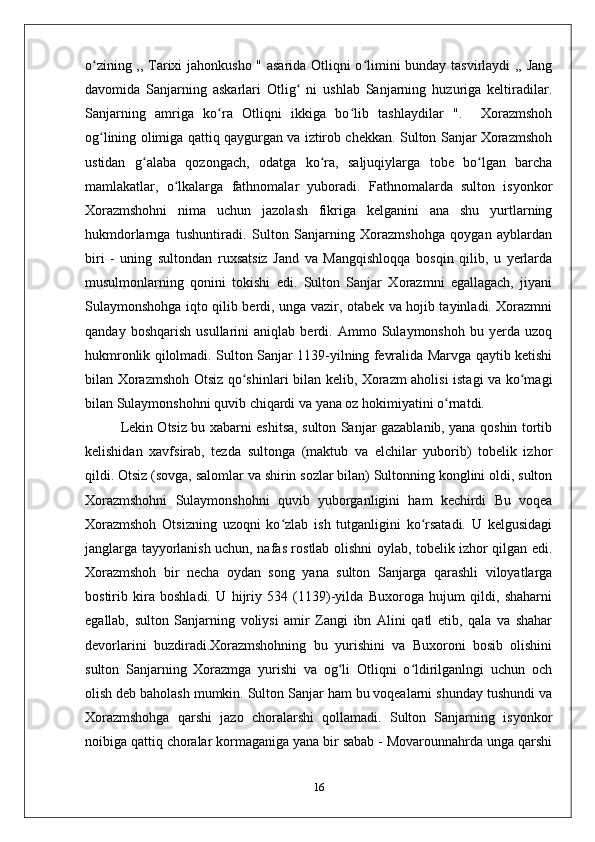 o zining ,, Tarixi jahonkusho " asarida Otliqni o limini bunday tasvirlaydi ,, Jangʻ ʻ
davomida   Sanjarning   askarlari   Otlig   ni   ushlab   Sanjarning   huzuriga   keltiradilar.	
ʻ
Sanjarning   amriga   ko ra   Otliqni   ikkiga   bo lib   tashlaydilar   ".     Xorazmshoh	
ʻ ʻ
og lining olimiga qattiq qaygurgan va iztirob chekkan. Sulton Sanjar Xorazmshoh	
ʻ
ustidan   g alaba   qozongach,   odatga   ko ra,   saljuqiylarga   tobe   bo lgan   barcha	
ʻ ʻ ʻ
mamlakatlar,   o lkalarga   fathnomalar   yuboradi.   Fathnomalarda   sulton   isyonkor	
ʻ
Xorazmshohni   nima   uchun   jazolash   fikriga   kelganini   ana   shu   yurtlarning
hukmdorlarnga   tushuntiradi.   Sulton   Sanjarning   Xorazmshohga   qoygan   ayblardan
biri   -   uning   sultondan   ruxsatsiz   Jand   va   Mangqishloqqa   bosqin   qilib,   u   yerlarda
musulmonlarning   qonini   tokishi   edi.   Sulton   Sanjar   Xorazmni   egallagach,   jiyani
Sulaymonshohga iqto qilib berdi, unga vazir, otabek va hojib tayinladi. Xorazmni
qanday   boshqarish   usullarini   aniqlab   berdi.   Ammo   Sulaymonshoh   bu   yerda   uzoq
hukmronlik qilolmadi. Sulton Sanjar 1139-yilning fevralida Marvga qaytib ketishi
bilan Xorazmshoh Otsiz qo shinlari bilan kelib, Xorazm aholisi istagi va ko magi	
ʻ ʻ
bilan Sulaymonshohni quvib chiqardi va yana oz hokimiyatini o rnatdi.	
ʻ
Lekin Otsiz bu xabarni eshitsa, sulton Sanjar gazablanib, yana qoshin tortib
kelishidan   xavfsirab,   tezda   sultonga   (maktub   va   elchilar   yuborib)   tobelik   izhor
qildi. Otsiz (sovga, salomlar va shirin sozlar bilan) Sultonning konglini oldi, sulton
Xorazmshohni   Sulaymonshohni   quvib   yuborganligini   ham   kechirdi   Bu   voqea
Xorazmshoh   Otsizning   uzoqni   ko zlab   ish   tutganligini   ko rsatadi.   U   kelgusidagi	
ʻ ʻ
janglarga tayyorlanish uchun, nafas rostlab olishni oylab, tobelik izhor qilgan edi.
Xorazmshoh   bir   necha   oydan   song   yana   sulton   Sanjarga   qarashli   viloyatlarga
bostirib   kira   boshladi.   U   hijriy   534   (1139)-yilda   Buxoroga   hujum   qildi,   shaharni
egallab,   sulton   Sanjarning   voliysi   amir   Zangi   ibn   Alini   qatl   etib,   qala   va   shahar
devorlarini   buzdiradi.Xorazmshohning   bu   yurishini   va   Buxoroni   bosib   olishini
sulton   Sanjarning   Xorazmga   yurishi   va   og li   Otliqni   o ldirilganlngi   uchun   och	
ʻ ʻ
olish deb baholash mumkin. Sulton Sanjar ham bu voqealarni shunday tushundi va
Xorazmshohga   qarshi   jazo   choralarshi   qollamadi.   Sulton   Sanjarning   isyonkor
noibiga qattiq choralar kormaganiga yana bir sabab - Movarounnahrda unga qarshi
16 