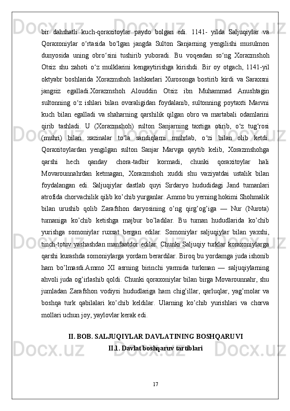 bir   dahshatli   kuch-qoraxitoylar   paydo   bolgan   edi.   1141-   yilda   Saljuqiylar   va
Qoraxoniylar   o rtasida   bo lgan   jangda   Sulton   Sanjarning   yengilishi   musulmonʻ ʻ
dunyosida   uning   obro sini   tushirib   yuboradi.   Bu   voqeadan   so ng   Xorazmshoh	
ʻ ʻ
Otsiz   shu   zahoti   o z   mulklarini   kengaytirishga   kirishdi.   Bir   oy   otgach,   1141-yil	
ʻ
oktyabr   boshlarida   Xorazmshoh   lashkarlari   Xurosonga   bostirib   kirdi   va   Saraxsni
jangsiz   egalladi.Xorazmshoh   Alouddin   Otsiz   ibn   Muhammad   Anushtagin
sultonning   o z   ishlari   bilan   ovoraligidan   foydalanib,   sultonning   poytaxti   Marvni	
ʻ
kuch   bilan   egalladi   va   shaharning   qarshilik   qilgan   obro   va   martabali   odamlarini
qirib   tashladi.   U   (Xorazmshoh)   sulton   Sanjarning   taxtiga   otirib,   o z   tug rosi	
ʻ ʻ
(muhri)   bilan   xazinalar   to la   sandiqlarni   muhrlab,   o zi   bilan   olib   ketdi.	
ʻ ʻ
Qoraxitoylardan   yengilgan   sulton   Sanjar   Marvga   qaytib   kelib,   Xorazmshohga
qarshi   hech   qanday   chora-tadbir   kormadi,   chunki   qoraxitoylar   hali
Movarounnahrdan   ketmagan,   Xorazmshoh   xuddi   shu   vaziyatdai   ustalik   bilan
foydalangan   edi.   Saljuqiylar   dastlab   quyi   Sirdaryo   hududidagi   Jand   tumanlari
atrofida chorvachilik qilib ko’chib yurganlar. Ammo bu yerning hokimi Shohmalik
bilan   urushib   qolib   Zarafshon   daryosining   o’ng   qirg’og’iga   —   Nur   (Nurota)
tumaniga   ko’chib   ketishga   majbur   bo’ladilar.   Bu   tuman   hududlarida   ko’chib
yurishga   somoniylar   ruxsat   bergan   edilar.   Somoniylar   saljuqiylar   bilan   yaxshi,
tinch-totuv yashashdan manfaatdor edilar. Chunki Saljuqiy turklar koraxoniylarga
qarshi kurashda somoniylarga yordam berardilar. Biroq bu yordamga juda ishonib
ham   bo’lmasdi.Ammo   XI   asrning   birinchi   yarmida   turkman   —   saljuqiylarning
ahvoli juda og’irlashib qoldi. Chunki qoraxoniylar bilan birga Movarounnahr, shu
jumladan   Zarafshon   vodiysi   hududlariga   ham   chig’illar,   qarluqlar,   yag’molar   va
boshqa   turk   qabilalari   ko’chib   keldilar.   Ularning   ko’chib   yurishlari   va   chorva
mollari uchun joy, yaylovlar kerak edi.
 
II. BOB.   SALJUQIYLAR DAVLATINING BOSHQARUVI
II.1.  Davlat boshqaruv tartiblari
17 