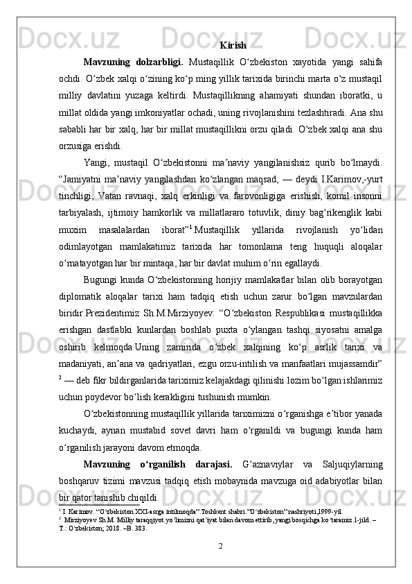 Kirish
Mavzuning   dolzarbligi.   Mustaqillik   O zbekiston   xayotida   yangi   sahifaʻ
ochdi. O zbek xalqi o zining ko p ming yillik tarixida birinchi marta o z mustaqil	
ʻ ʻ ʻ ʻ
milliy   davlatini   yuzaga   keltirdi.   Mustaqillikning   ahamiyati   shundan   iboratki,   u
millat oldida yangi imkoniyatlar ochadi, uning rivojlanishini tezlashtiradi.  Ana shu
sababli har bir xalq, har bir millat mustaqillikni orzu qiladi. O zbek xalqi ana shu	
ʻ
orzusiga erishdi.
Yangi,   mustaqil   O zbekistonni   ma naviy   yangilanishsiz   qurib   bo lmaydi.	
ʻ ʼ ʻ
“Jamiyatni   ma naviy   yangilashdan   ko zlangan   maqsad,   —   deydi   I.Karimov,-yurt	
ʼ ʻ
tinchligi,   Vatan   ravnaqi,   xalq   erkinligi   va   farovonligiga   erishish,   komil   insonni
tarbiyalash,   ijtimoiy   hamkorlik   va   millatlararo   totuvlik,   diniy   bag rikenglik   kabi	
ʻ
muxim   masalalardan   iborat” 1
.Mustaqillik   yillarida   rivojlanish   yo lidan	
ʻ
odimlayotgan   mamlakatimiz   tarixida   har   tomonlama   teng   huquqli   aloqalar
o rnatayotgan har bir mintaqa, har bir davlat muhim o rin egallaydi.	
ʻ ʻ
Bugungi   kunda   O zbekistonning   horijiy   mamlakatlar   bilan   olib   borayotgan	
ʻ
diplomatik   aloqalar   tarixi   ham   tadqiq   etish   uchun   zarur   bo lgan   mavzulardan	
ʻ
biridir.Prezidentimiz   Sh.M.Mirziyoyev:   “O zbekiston   Respublikasi   mustaqillikka	
ʻ
erishgan   dastlabki   kunlardan   boshlab   puxta   o ylangan   tashqi   siyosatni   amalga	
ʻ
oshirib   kelmoqda.Uning   zamirida   o zbek   xalqining   ko p   asrlik   tarixi   va	
ʻ ʻ
madaniyati, an ana va qadriyatlari, ezgu orzu-intilish va manfaatlari mujassamdir”	
ʼ
2
 — deb fikr bildirganlarida tariximiz kelajakdagi qilinishi lozim bo lgan ishlarimiz	
ʻ
uchun poydevor bo lish kerakligini tushunish mumkin.	
ʻ
O zbekistonning mustaqillik yillarida tariximizni o rganishga e tibor yanada	
ʻ ʻ ʼ
kuchaydi,   aynan   mustabid   sovet   davri   ham   o rganildi   va   bugungi   kunda   ham	
ʻ
o rganilish jarayoni davom etmoqda.	
ʻ
Mavzuning   o rganilish   darajasi.  	
ʻ G aznaviylar   va   Saljuqiylarning	ʻ
boshqaruv   tizimi   mavzusi   tadqiq   etish   mobaynida   mavzuga   oid   adabiyotlar   bilan
bir qator tanishib chiqildi .
1
 I. Karimov. “O zbekiston XXI-asrga intilmoqda”.Toshkent shahri.”O zbekiston” nashriyoti,1999-yil.	
ʻ ʻ
2
  Mirziyoyev Sh.M. Milliy taraqqiyot yo limizni qat iyat bilan davom ettirib, yangi bosqichga ko taramiz.1-jild. –	
ʻ ʼ ʻ
T.: O zbekiston; 2018. –B. 383.	
ʻ
2 