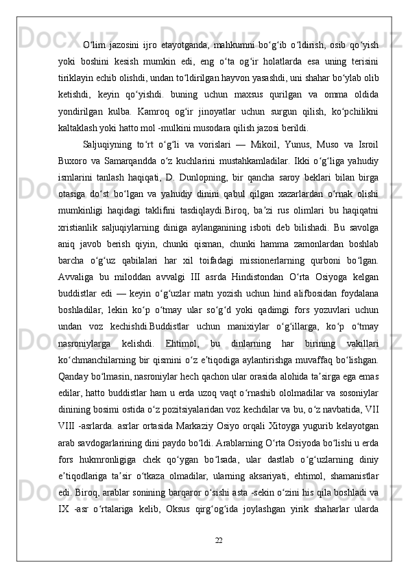 O lim   jazosini   ijro   etayotganda,   mahkumni   bo g ib   o ldirish,   osib   qo yishʻ ʻ ʻ ʻ ʻ
yoki   boshini   kesish   mumkin   edi,   eng   o ta   og ir   holatlarda   esa   uning   terisini	
ʻ ʻ
tiriklayin echib olishdi, undan to ldirilgan hayvon yasashdi, uni shahar bo ylab olib	
ʻ ʻ
ketishdi,   keyin   qo yishdi.   buning   uchun   maxsus   qurilgan   va   omma   oldida	
ʻ
yondirilgan   kulba.   Kamroq   og ir   jinoyatlar   uchun   surgun   qilish,   ko pchilikni	
ʻ ʻ
kaltaklash yoki hatto mol -mulkini musodara qilish jazosi berildi.
Saljuqiyning   to rt   o g li   va   vorislari   —   Mikoil,   Yunus,   Muso   va   Isroil	
ʻ ʻ ʻ
Buxoro   va   Samarqandda   o z   kuchlarini   mustahkamladilar.   Ikki   o g liga   yahudiy	
ʻ ʻ ʻ
ismlarini   tanlash   haqiqati,   D.   Dunlopning,   bir   qancha   saroy   beklari   bilan   birga
otasiga   do st   bo lgan   va   yahudiy   dinini   qabul   qilgan   xazarlardan   o rnak   olishi	
ʻ ʻ ʻ
mumkinligi   haqidagi   taklifini   tasdiqlaydi.Biroq,   ba zi   rus   olimlari   bu   haqiqatni	
ʼ
xristianlik   saljuqiylarning   diniga   aylanganining   isboti   deb   bilishadi.   Bu   savolga
aniq   javob   berish   qiyin,   chunki   qisman,   chunki   hamma   zamonlardan   boshlab
barcha   o g uz   qabilalari   har   xil   toifadagi   missionerlarning   qurboni   bo lgan.	
ʻ ʻ ʻ
Avvaliga   bu   miloddan   avvalgi   III   asrda   Hindistondan   O rta   Osiyoga   kelgan	
ʻ
buddistlar   edi   —   keyin   o g uzlar   matn   yozish   uchun   hind   alifbosidan   foydalana	
ʻ ʻ
boshladilar,   lekin   ko p   o tmay   ular   so g d   yoki   qadimgi   fors   yozuvlari   uchun	
ʻ ʻ ʻ ʻ
undan   voz   kechishdi.Buddistlar   uchun   manixiylar   o g illarga,   ko p   o tmay	
ʻ ʻ ʻ ʻ
nasroniylarga   kelishdi.   Ehtimol,   bu   dinlarning   har   birining   vakillari
ko chmanchilarning bir  qismini  o z e tiqodiga aylantirishga  muvaffaq bo lishgan.	
ʻ ʻ ʼ ʻ
Qanday bo lmasin, nasroniylar hech qachon ular orasida alohida ta sirga ega emas	
ʻ ʼ
edilar, hatto buddistlar  ham  u erda uzoq vaqt  o rnashib ololmadilar va sosoniylar	
ʻ
dinining bosimi ostida o z pozitsiyalaridan voz kechdilar va bu, o z navbatida, VII	
ʻ ʻ
VIII   -asrlarda.   asrlar   ortasida   Markaziy   Osiyo   orqali   Xitoyga   yugurib   kelayotgan
arab savdogarlarining dini paydo bo ldi. Arablarning O rta Osiyoda bo lishi u erda	
ʻ ʻ ʻ
fors   hukmronligiga   chek   qo ygan   bo lsada,   ular   dastlab   o g uzlarning   diniy	
ʻ ʻ ʻ ʻ
e tiqodlariga   ta sir   o tkaza   olmadilar,   ularning   aksariyati,   ehtimol,   shamanistlar	
ʼ ʼ ʻ
edi. Biroq, arablar sonining barqaror o sishi asta -sekin o zini his qila boshladi va	
ʻ ʻ
IX   -asr   o rtalariga   kelib,   Oksus   qirg og ida   joylashgan   yirik   shaharlar   ularda	
ʻ ʻ ʻ
22 