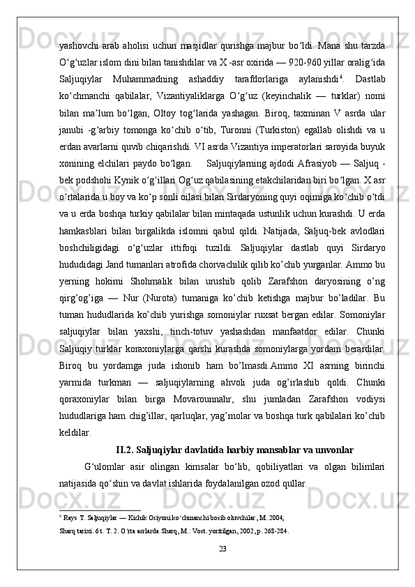 yashovchi   arab   aholisi   uchun   masjidlar   qurishga   majbur   bo ldi.   Mana   shu   tarzdaʻ
O g uzlar islom dini bilan tanishdilar va X -asr oxirida — 920-960 yillar oralig ida	
ʻ ʻ ʻ
Saljuqiylar   Muhammadning   ashaddiy   tarafdorlariga   aylanishdi 6
.   Dastlab
ko chmanchi   qabilalar,   Vizantiyaliklarga   O g uz   (keyinchalik   —   turklar)   nomi
ʻ ʻ ʻ
bilan   ma lum   bo lgan,   Oltoy   tog larida   yashagan.   Biroq,   taxminan   V   asrda   ular	
ʼ ʻ ʻ
janubi   -g arbiy   tomonga   ko chib   o tib,   Turonni   (Turkiston)   egallab   olishdi   va   u
ʻ ʻ ʻ
erdan avarlarni quvib chiqarishdi. VI asrda Vizantiya imperatorlari saroyida buyuk
xonining  elchilari  paydo   bo lgan.        Saljuqiylarning  ajdodi   Afrasiyob  —  Saljuq  -	
ʻ
bek podshohi Kynik o g illari Og uz qabilasining etakchilaridan biri bo lgan. X asr	
ʻ ʻ ʻ ʻ
o rtalarida u boy va ko p sonli oilasi bilan Sirdaryoning quyi oqimiga ko chib o tdi	
ʻ ʻ ʻ ʻ
va u erda boshqa turkiy qabilalar bilan mintaqada ustunlik uchun kurashdi. U erda
hamkasblari   bilan   birgalikda   islomni   qabul   qildi.   Natijada,   Saljuq-bek   avlodlari
boshchiligidagi   o g uzlar   ittifoqi   tuzildi.	
ʻ ʻ   Saljuqiylar   dastlab   quyi   Sirdaryo
hududidagi Jand tumanlari atrofida chorvachilik qilib ko’chib yurganlar. Ammo bu
yerning   hokimi   Shohmalik   bilan   urushib   qolib   Zarafshon   daryosining   o’ng
qirg’og’iga   —   Nur   (Nurota)   tumaniga   ko’chib   ketishga   majbur   bo’ladilar.   Bu
tuman hududlarida ko’chib yurishga somoniylar  ruxsat  bergan edilar. Somoniylar
saljuqiylar   bilan   yaxshi,   tinch-totuv   yashashdan   manfaatdor   edilar.   Chunki
Saljuqiy   turklar   koraxoniylarga   qarshi   kurashda   somoniylarga   yordam   berardilar.
Biroq   bu   yordamga   juda   ishonib   ham   bo’lmasdi.Ammo   XI   asrning   birinchi
yarmida   turkman   —   saljuqiylarning   ahvoli   juda   og’irlashib   qoldi.   Chunki
qoraxoniylar   bilan   birga   Movarounnahr,   shu   jumladan   Zarafshon   vodiysi
hududlariga ham chig’illar, qarluqlar, yag’molar va boshqa turk qabilalari ko’chib
keldilar. 
II.2.  Saljuqiylar davlatida harbiy mansablar va unvonlar
G ulomlar   asir   olingan   kimsalar   bo lib,   qobiliyatlari   va   olgan   bilimlari	
ʻ ʻ
natijasida qo shin va davlat ishlarida foydalanilgan ozod qullar. 	
ʻ
6
  Rays T. Saljuqiylar — Kichik Osiyoni ko chmanchi bosib oluvchilar, M. 2004;	
ʻ
Sharq tarixi. 6 t. T. 2. O rta asrlarda Sharq, M.: Vost. yoritilgan, 2002, p. 268-284.	
ʻ
23 