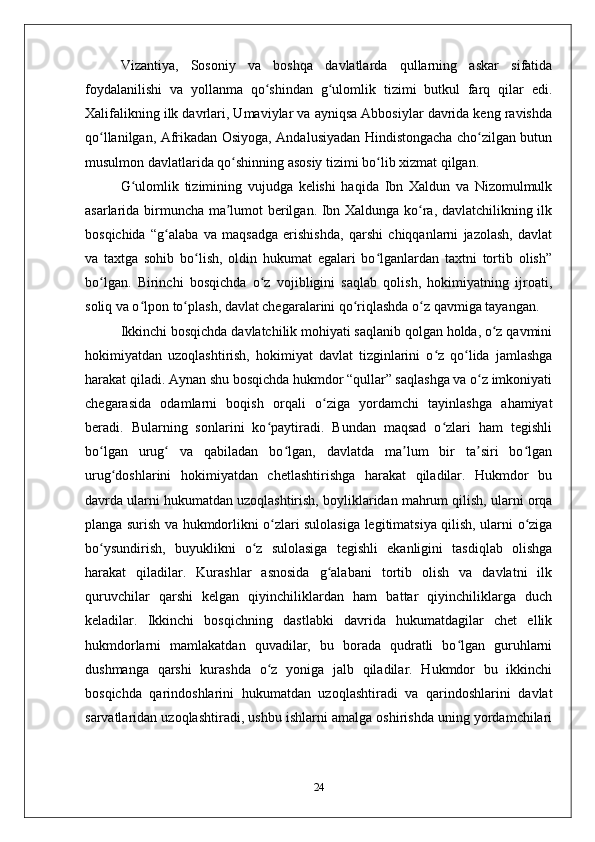 Vizantiya,   Sosoniy   va   boshqa   davlatlarda   qullarning   askar   sifatida
foydalanilishi   va   yollanma   qo shindan   g ulomlik   tizimi   butkul   farq   qilar   edi.ʻ ʻ
Хalifalikning ilk davrlari, Umaviylar va ayniqsa Abbosiylar davrida kеng ravishda
qo llanilgan, Afrikadan Оsiyoga, Andalusiyadan Hindistongacha cho zilgan butun	
ʻ ʻ
musulmon davlatlarida qo shinning asosiy tizimi bo lib хizmat qilgan. 	
ʻ ʻ
G ulomlik   tizimining   vujudga   kеlishi   haqida   Ibn   Хaldun   va   Nizomulmulk	
ʻ
asarlarida birmuncha ma lumot bеrilgan. Ibn Хaldunga ko ra, davlatchilikning ilk	
ʼ ʻ
bosqichida   “g alaba   va   maqsadga   erishishda,   qarshi   chiqqanlarni   jazolash,   davlat	
ʻ
va   taхtga   sohib   bo lish,   oldin   hukumat   egalari   bo lganlardan   taхtni   tortib   olish”	
ʻ ʻ
bo lgan.   Birinchi   bosqichda   o z   vojibligini   saqlab   qolish,   hokimiyatning   ijroati,	
ʻ ʻ
soliq va o lpon to plash, davlat chеgaralarini qo riqlashda o z qavmiga tayangan. 	
ʻ ʻ ʻ ʻ
Ikkinchi bosqichda davlatchilik mohiyati saqlanib qolgan holda, o z qavmini	
ʻ
hokimiyatdan   uzoqlashtirish,   hokimiyat   davlat   tizginlarini   o z   qo lida   jamlashga	
ʻ ʻ
harakat qiladi. Aynan shu bosqichda hukmdor “qullar” saqlashga va o z imkoniyati	
ʻ
chеgarasida   odamlarni   boqish   orqali   o ziga   yordamchi   tayinlashga   ahamiyat	
ʻ
bеradi.   Bularning   sonlarini   ko paytiradi.   Bundan   maqsad   o zlari   ham   tеgishli	
ʻ ʻ
bo lgan   urug   va   qabiladan   bo lgan,   davlatda   ma lum   bir   ta siri   bo lgan	
ʻ ʻ ʻ ʼ ʼ ʻ
urug doshlarini   hokimiyatdan   chеtlashtirishga   harakat   qiladilar.   Hukmdor   bu	
ʻ
davrda ularni hukumatdan uzoqlashtirish, boyliklaridan mahrum qilish, ularni orqa
planga surish va hukmdorlikni o zlari sulolasiga lеgitimatsiya qilish, ularni o ziga	
ʻ ʻ
bo ysundirish,   buyuklikni   o z   sulolasiga   tеgishli   ekanligini   tasdiqlab   olishga	
ʻ ʻ
harakat   qiladilar.   Kurashlar   asnosida   g alabani   tortib   olish   va   davlatni   ilk	
ʻ
quruvchilar   qarshi   kеlgan   qiyinchiliklardan   ham   battar   qiyinchiliklarga   duch
kеladilar.   Ikkinchi   bosqichning   dastlabki   davrida   hukumatdagilar   chеt   ellik
hukmdorlarni   mamlakatdan   quvadilar,   bu   borada   qudratli   bo lgan   guruhlarni	
ʻ
dushmanga   qarshi   kurashda   o z   yoniga   jalb   qiladilar.   Hukmdor   bu   ikkinchi	
ʻ
bosqichda   qarindoshlarini   hukumatdan   uzoqlashtiradi   va   qarindoshlarini   davlat
sarvatlaridan uzoqlashtiradi, ushbu ishlarni amalga oshirishda uning yordamchilari
24 