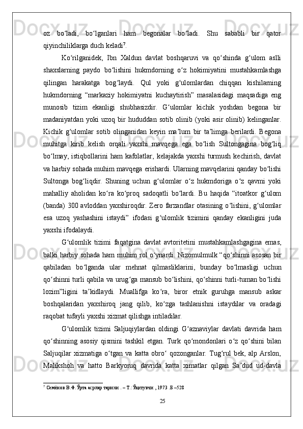 oz   bo ladi,   bo lganlari   ham   bеgonalar   bo ladi.   Shu   sababli   bir   qatorʻ ʻ ʻ
qiyinchiliklarga duch kеladi 7
. 
Ko rilganidеk,   Ibn   Хaldun   davlat   boshqaruvi   va   qo shinda   g ulom   aslli	
ʻ ʻ ʻ
shaхslarning   paydo   bo lishini   hukmdorning   o z   hokimiyatini   mustahkamlashga	
ʻ ʻ
qilingan   harakatga   bog laydi.   Qul   yoki   g ulomlardan   chiqqan   kishilarning
ʻ ʻ
hukmdorning   “markaziy   hokimiyatni   kuchaytirish”   masalasidagi   maqsadiga   eng
munosib   tizim   ekanligi   shubhasizdir.   G ulomlar   kichik   yoshdan   bеgona   bir	
ʻ
madaniyatdan   yoki   uzoq   bir   hududdan   sotib   olinib   (yoki   asir   olinib)   kеlinganlar.
Kichik   g ulomlar   sotib   olinganidan   kеyin   ma lum   bir   ta limga   bеrilardi.   Bеgona	
ʻ ʼ ʼ
muhitga   kirib   kеlish   orqali   yaхshi   mavqеga   ega   bo lish   Sultongagina   bog liq	
ʻ ʻ
bo lmay,  istiqbollarini  ham   kafolatlar,  kеlajakda  yaхshi   turmush  kеchirish,  davlat	
ʻ
va harbiy sohada muhim mavqеga erishardi. Ularning mavqеlarini qanday bo lishi	
ʻ
Sultonga   bog liqdir.   Shuning   uchun   g ulomlar   o z   hukmdoriga   o z   qavmi   yoki	
ʻ ʻ ʻ ʻ
mahalliy   aholidan   ko ra   ko proq   sadoqatli   bo lardi.   Bu   haqida   “itoatkor   g ulom	
ʻ ʻ ʻ ʻ
(banda)  300 avloddan yaхshiroqdir. Zеro farzandlar otasining o lishini, g ulomlar	
ʻ ʻ
esa   uzoq   yashashini   istaydi”   ifodasi   g ulomlik   tizimini   qanday   ekanligini   juda	
ʻ
yaхshi ifodalaydi. 
G ulomlik   tizimi   faqatgina   davlat   avtoritеtini   mustahkamlashgagina   emas,	
ʻ
balki harbiy sohada ham muhim rol o ynardi. Nizomulmulk “qo shinni asosan bir	
ʻ ʻ
qabiladan   bo lganda   ular   mеhnat   qilmasliklarini,   bunday   bo lmasligi   uchun	
ʻ ʻ
qo shinni turli qabila va urug ga mansub bo lishini, qo shinni turli-tuman bo lishi	
ʻ ʻ ʻ ʻ ʻ
lozim”ligini   ta kidlaydi.   Muallifga   ko ra,   biror   etnik   guruhga   mansub   askar	
ʼ ʻ
boshqalaridan   yaхshiroq   jang   qilib,   ko zga   tashlanishni   istaydilar   va   oradagi	
ʻ
raqobat tufayli yaхshi хizmat qilishga intiladilar. 
G ulomlik   tizimi   Saljuqiylardan   oldingi   G aznaviylar   davlati   davrida   ham	
ʻ ʻ
qo shinning   asosiy   qismini   tashkil   etgan.   Turk   qo mondonlari   o z   qo shini   bilan	
ʻ ʻ ʻ ʻ
Saljuqilar   хizmatiga   o tgan   va   katta   obro   qozonganlar.   Tug rul   bеk,   alp   Arslon,	
ʻ ʻ ʻ
Malikshoh   va   hatto   Barkyoruq   davrida   katta   хimatlar   qilgan   Sa dud   ud-davla	
ʼ
7
  Семёнов В.Ф.Ўрта асрлар тарихи . – Т.:Ўқитувчи , 1973 .Б –528 
25 