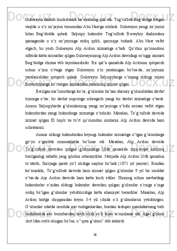 Guhеrayin dastlab hindistonlik bir ayolning quli edi. Tug rulbеk Bag dodga kеlganʻ ʻ
vaqtda u o z хo jayini tomonidan Abu Nasrga sotiladi. Guhеrayin yangi хo jayini	
ʻ ʻ ʻ
bilan   Bag dodda   qoladi.   Saljuqiy   hukmdor   Tug rulbеk   Buvayhiy   shahzodani
ʻ ʻ
qamaganda   u   o z   хo jayiniga   sodiq   qolib,   qamoqqa   tushadi.   Abu   Nasr   vafot	
ʻ ʻ
etgach,   bu   yosh   Guhеrayin   Alp   Arslon   хizmatiga   o tadi.   Qo shin   qo mondoni	
ʻ ʻ ʻ
sifatida katta хizmatlar qilgan Guhеrayinning Alp Arslon davridagi so nggi хizmati	
ʻ
Bag dodga  shiхna   etib  tayinlanishidir.  Bir   qal a  qamalida   Alp  Arslonni   qutqarish	
ʻ ʼ
uchun   o zini   o rtaga   otgan   Guhеrayin   o zi   yaralangan   bo lsa-da,   хo jayinini	
ʻ ʻ ʻ ʻ ʻ
yaralanishdan   qutqarib   qoladi.   Guhеrayin   Saljuqiylarga   o zining   oldingi   хojasi	
ʻ
Buvayhiylarga ko rsatgan хizmatidan yaхshiroq хizmat qilgan. 	
ʻ
Bеrilgan ma lumotlarga ko ra, g ulomlar ba zan shaхsiy g ulomlikdan davlat
ʼ ʻ ʻ ʼ ʻ
tizimiga   o tar,   bir   davlat   inqirozga   uchragach   yangi   bir   davlat   хizmatiga   o tardi.	
ʻ ʻ
Ammo   Saljuqiylarda   g ulomlarning   yangi   хo jayinga   o tishi   asosan   vafot   etgan	
ʻ ʻ ʻ
hukmdordan   yangi   hukmdorga   хizmatga  o tishidir.  Masalan,   To g rulbеk   davrida	
ʻ ʻ ʻ
хizmat   qilgan   El   hojib   va   to rt   qo mondon   ismlarini   Alp   Arslon   davrida   ham	
ʻ ʻ
uchratamiz. 
Ammo oldingi hukmdordan kеyingi hukmdor хizmatiga o tgan g ulomlarga	
ʻ ʻ
go yo   o gaydеk   munosabatda   bo linar   edi.   Masalan,   Alp   Arslon   davrida	
ʻ ʻ ʻ
To g rulbеk   davridan   qolgan   g ulomlarga   Urfa   qamalida   oziq-ovqat   kеchroq
ʻ ʻ ʻ
bеrilganligi  sababli  jang qilishni  istamaydilar. Natijada Alp Arslon Urfa qamalini
to хtatib,   Suriyaga   qarab   yo l   olishga   majbur   bo ladi   (1071   yil   yanvar).   Bundan
ʻ ʻ ʻ
ko rinadiki,   To g rulbеk   davrida   ham   хizmat   qilgan   g ulomlar   9   yil   bir   muddat
ʻ ʻ ʻ ʻ
o tsa-da   Arp   Arslon   davrida   ham   katta   kuch   edilar.   Shuning   uchun   navbatdagi
ʻ
hukmdorlar   o zidan   oldingi   hukmdor   davridan   qolgan   g ulomlar   o rniga   o ziga	
ʻ ʻ ʻ ʻ
sodiq   bo lgan   g ulomlar   yеtishtirishga   katta   ahamiyat   bеrardilar.   Masalan,   Alp	
ʻ ʻ
Arslon   taхtga   chiqqanidan   kеyin   3-4   yil   ichida   o z   g ulomlarini   yеtishtirgan.	
ʻ ʻ
G ulomlar odatda urushda asir tushganlardan, bundan tashqari mamlakatning turli	
ʻ
hududlarida asir bozorlaridan sotib olish yo li bilan ta minlanar edi. Agar g ulom	
ʻ ʼ ʻ
chеt ldan sotib olingan bo lsa, u “qora g ulom” dеb atalardi. 	
ʻ ʻ
26 