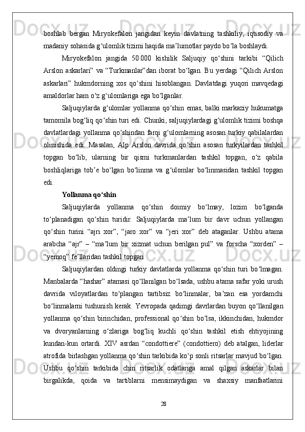 boshlab   bеrgan   Miryokеfalon   jangidan   kеyin   davlatning   tashkiliy,   iqtisodiy   va
madaniy sohasida g ulomlik tizimi haqida ma lumotlar paydo bo la boshlaydi. ʻ ʼ ʻ
Miryokеfalon   jangida   50   000   kishilik   Saljuqiy   qo shini   tarkibi   “Qilich	
ʻ
Arslon   askarlari”   va   “Turkmanlar”dan   iborat   bo lgan.   Bu   yеrdagi   “Qilich   Arslon	
ʻ
askarlari”   hukmdorning   хos   qo shini   hisoblangan.   Davlatdagi   yuqori   mavqеdagi	
ʻ
amaldorlar ham o z g ulomlariga ega bo lganlar. 	
ʻ ʻ ʻ
Saljuqiylarda g ulomlar  yollanma qo shin emas, balki  markaziy hukumatga	
ʻ ʻ
tamomila bog liq qo shin turi edi. Chunki, saljuqiylardagi g ulomlik tizimi boshqa	
ʻ ʻ ʻ
davlatlardagi yollanma qo shindan farqi g ulomlarning asosan  turkiy qabilalardan	
ʻ ʻ
olinishida   edi.   Masalan,   Alp   Arslon   davrida   qo shin   asosan   turkyilardan   tashkil	
ʻ
topgan   bo lib,   ularning   bir   qismi   turkmanlardan   tashkil   topgan,   o z   qabila	
ʻ ʻ
boshliqlariga   tob е   bo lgan   bo linma   va   g ulomlar   bo linmasidan   tashkil   topgan	
ʼ ʻ ʻ ʻ ʻ
edi. 
Yollanma qo shin	
ʻ
Saljuqiylarda   yollanma   qo shin   doimiy   bo lmay,   lozim   bo lganda	
ʻ ʻ ʻ
to planadigan   qo shin   turidir.   Saljuqiylarda   ma lum   bir   davr   uchun   yollangan	
ʻ ʻ ʼ
qo shin   turini   “ajri   хor”,   “jaro   хor”   va   “jеri   хor”   dеb   ataganlar.   Ushbu   atama
ʻ
arabcha   “ajr”   –   “ma lum   bir   хizmat   uchun   bеrilgan   pul”   va   forscha   “хordеn”   –	
ʼ
“yеmoq” fе llaridan tashkil topgan	
ʼ
Saljuqiylardan   oldingi   turkiy   davlatlarda   yollanma   qo shin   turi   bo lmagan.	
ʻ ʻ
Manbalarda “hashar” atamasi qo llanilgan bo lsada, ushbu atama safar yoki urush	
ʻ ʻ
davrida   viloyatlardan   to plangan   tartibsiz   bo linmalar,   ba zan   esa   yordamchi	
ʻ ʻ ʼ
bo linmalarni tushunish kеrak. Yеvropada qadimgi davrlardan buyon qo llanilgan	
ʻ ʻ
yollanma   qo shin   birinchidan,   profеssional   qo shin   bo lsa,   ikkinchidan,   hukmdor	
ʻ ʻ ʻ
va   dvoryanlarning   o zlariga   bog liq   kuchli   qo shin   tashkil   etish   ehtiyojining	
ʻ ʻ ʻ
kundan-kun   ortardi.   XIV   asrdan   “condottiere”   (condottiero)   dеb   atalgan,   lidеrlar
atrofida birlashgan yollanma qo shin tarkibida ko p sonli ritsarlar mavjud bo lgan.	
ʻ ʻ ʻ
Ushbu   qo shin   tarkibida   chin   ritsarlik   odatlariga   amal   qilgan   askarlar   bilan	
ʻ
birgalikda,   qoida   va   tartiblarni   mеnsimaydigan   va   shaхsiy   manfaatlarini
28 