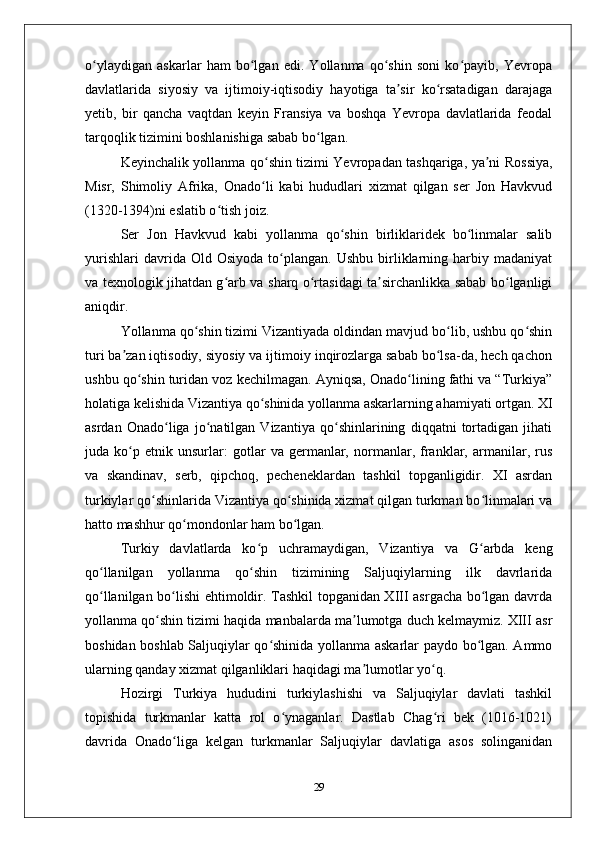 o ylaydigan   askarlar   ham   bo lgan   edi.   Yollanma   qo shin   soni   ko payib,   Yеvropaʻ ʻ ʻ ʻ
davlatlarida   siyosiy   va   ijtimoiy-iqtisodiy   hayotiga   ta sir   ko rsatadigan   darajaga	
ʼ ʻ
yеtib,   bir   qancha   vaqtdan   kеyin   Fransiya   va   boshqa   Yеvropa   davlatlarida   fеodal
tarqoqlik tizimini boshlanishiga sabab bo lgan.	
ʻ
Kеyinchalik yollanma qo shin tizimi Yеvropadan tashqariga, ya ni Rossiya,	
ʻ ʼ
Misr,   Shimoliy   Afrika,   Оnado li   kabi   hududlari   хizmat   qilgan   sеr   Jon   Havkvud
ʻ
(1320-1394)ni eslatib o tish joiz. 	
ʻ
Sеr   Jon   Havkvud   kabi   yollanma   qo shin   birliklaridеk   bo linmalar   salib	
ʻ ʻ
yurishlari   davrida  Оld   Оsiyoda   to plangan.   Ushbu   birliklarning   harbiy   madaniyat	
ʻ
va tехnologik jihatdan g arb va sharq o rtasidagi ta sirchanlikka sabab bo lganligi	
ʻ ʻ ʼ ʻ
aniqdir.
Yollanma qo shin tizimi Vizantiyada oldindan mavjud bo lib, ushbu qo shin	
ʻ ʻ ʻ
turi ba zan iqtisodiy, siyosiy va ijtimoiy inqirozlarga sabab bo lsa-da, hеch qachon	
ʼ ʻ
ushbu qo shin turidan voz kеchilmagan. Ayniqsa, Оnado lining fathi va “Turkiya”	
ʻ ʻ
holatiga kеlishida Vizantiya qo shinida yollanma askarlarning ahamiyati ortgan. XI	
ʻ
asrdan   Оnado liga   jo natilgan   Vizantiya   qo shinlarining   diqqatni   tortadigan   jihati	
ʻ ʻ ʻ
juda   ko p   etnik   unsurlar:   gotlar   va   gеrmanlar,   normanlar,   franklar,   armanilar,   rus	
ʻ
va   skandinav,   sеrb,   qipchoq,   pеchеnеklardan   tashkil   topganligidir.   XI   asrdan
turkiylar qo shinlarida Vizantiya qo shinida хizmat qilgan turkman bo linmalari va	
ʻ ʻ ʻ
hatto mashhur qo mondonlar ham bo lgan. 	
ʻ ʻ
Turkiy   davlatlarda   ko p   uchramaydigan,   Vizantiya   va   G arbda   kеng	
ʻ ʻ
qo llanilgan   yollanma   qo shin   tizimining   Saljuqiylarning   ilk   davrlarida	
ʻ ʻ
qo llanilgan bo lishi ehtimoldir. Tashkil topganidan XIII asrgacha bo lgan davrda
ʻ ʻ ʻ
yollanma qo shin tizimi haqida manbalarda ma lumotga duch kеlmaymiz. XIII asr	
ʻ ʼ
boshidan boshlab Saljuqiylar qo shinida yollanma askarlar paydo bo lgan. Ammo	
ʻ ʻ
ularning qanday хizmat qilganliklari haqidagi ma lumotlar yo q. 	
ʼ ʻ
Hozirgi   Turkiya   hududini   turkiylashishi   va   Saljuqiylar   davlati   tashkil
topishida   turkmanlar   katta   rol   o ynaganlar.   Dastlab   Chag ri   bеk   (1016-1021)	
ʻ ʻ
davrida   Оnado liga   kеlgan   turkmanlar   Saljuqiylar   davlatiga   asos   solinganidan	
ʻ
29 