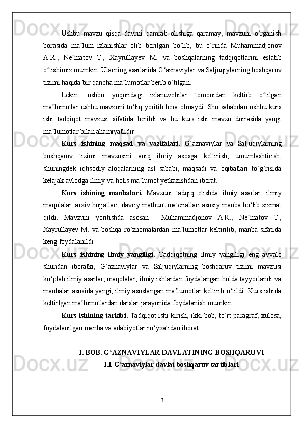 Ushbu   mavzu   qisqa   davrni   qamrab   olishiga   qaramay,   mavzuni   o rganishʻ
borasida   ma lum   izlanishlar   olib   borilgan   bo lib,   bu   o rinda  	
ʼ ʻ ʻ Muhammadjonov
A.R . ,   Ne matov   T.	
ʼ ,   Xayrullayev   M.   va   boshqalarning   tadqiqotlarini   eslatib
o tishimiz mumkin. Ularning asarlarida 	
ʻ G aznaviylar va Saljuqiylarning boshqaruv	ʻ
tizimi  haqida bir qancha ma lumotlar berib o tilgan.	
ʼ ʻ
Lekin,   ushbu   yuqoridagi   izlanuvchilar   tomonidan   keltirb   o tilgan	
ʻ
ma lumotlar ushbu mavzuni to liq yoritib bera olmaydi. Shu sababdan ushbu kurs	
ʼ ʻ
ishi   tadqiqot   mavzusi   sifatida   berildi   va   bu   kurs   ishi   mavzu   doirasida   yangi
ma lumotlar bilan ahamiyatlidir. 
ʼ
Kurs   ishining   maqsad   va   vazifalari.   G aznaviylar   va   Saljuqiylarning	
ʻ
boshqaruv   tizimi   mavzusini   aniq   ilmiy   asosga   keltirish,   umumlashtirish,
shuningdek   iqtisodiy   aloqalarning   asl   sababi,   maqsadi   va   oqibatlari   to g risida	
ʻ ʻ
kelajak avlodga ilmiy va holis ma lumot yetkazishdan iborat. 	
ʼ
Kurs   ishining   manbalari.   Mavzuni   tadqiq   etishda   ilmiy   asarlar,   ilmiy
maqolalar, arxiv hujjatlari,  davriy matbuot materiallari asosiy manba bo lib xizmat	
ʻ
qildi.   Mavzuni   yoritishda   asosan     Muhammadjonov   A.R . ,   Ne matov   T.
ʼ ,
Xayrullayev   M.   va   boshqa   ro znomalardan   ma lumotlar   keltirilib,   manba   sifatida	
ʻ ʼ
keng foydalanildi.
Kurs   ishining   ilmiy   yangiligi.   Tadqiqotning   ilmiy   yangiligi   eng   avvalo
shundan   iboratki,   G aznaviylar   va   Saljuqiylarning   boshqaruv   tizimi  	
ʻ mavzusi
ko plab ilmiy asarlar, maqolalar, ilmiy ishlardan foydalangan holda tayyorlandi va	
ʻ
manbalar asosida yangi, ilmiy asoslangan ma lumotlar keltirib o tildi. Kurs ishida	
ʼ ʻ
keltirlgan ma lumotlardan darslar jarayonida foydalanish mumkin. 	
ʼ
Kurs ishining tarkibi.   Tadqiqot ishi kirish,   ikki   bob,   to rt	
ʻ   paragraf, xulosa,
foydalanilgan manba va adabiyotlar ro yxatidan iborat.	
ʻ
I. BOB.   G AZNAVIYLAR DAVLATINING BOSHQARUVI	
ʻ
I.1  G aznaviylar davlat boshqaruv tartiblari	
ʻ
3 