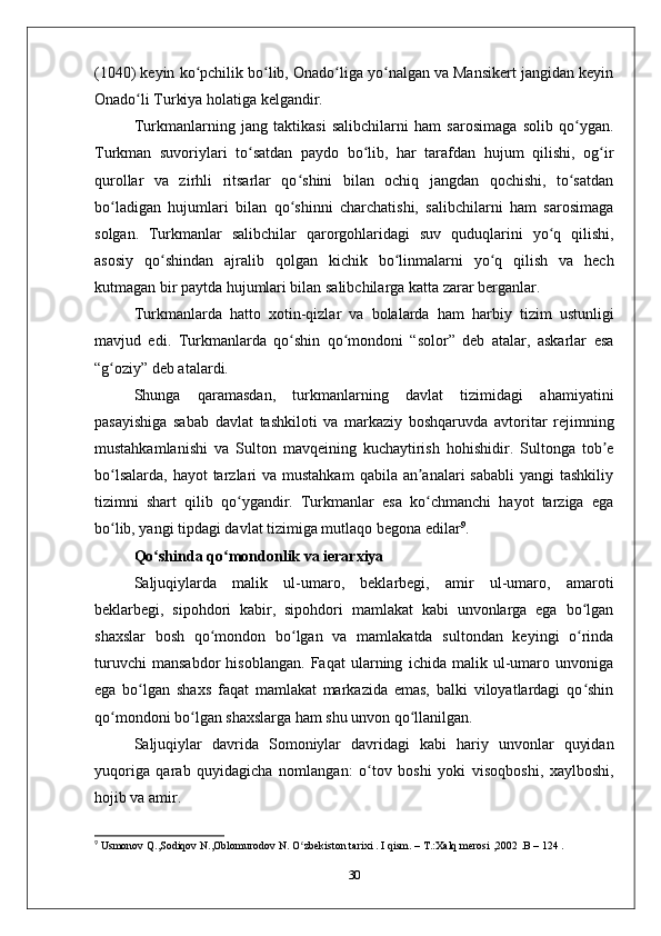 (1040) kеyin ko pchilik bo lib, Оnado liga yo nalgan va Mansikеrt jangidan kеyinʻ ʻ ʻ ʻ
Оnado li Turkiya holatiga kеlgandir. 	
ʻ
Turkmanlarning   jang   taktikasi   salibchilarni   ham   sarosimaga   solib   qo ygan.	
ʻ
Turkman   suvoriylari   to satdan   paydo   bo lib,   har   tarafdan   hujum   qilishi,   og ir	
ʻ ʻ ʻ
qurollar   va   zirhli   ritsarlar   qo shini   bilan   ochiq   jangdan   qochishi,   to satdan	
ʻ ʻ
bo ladigan   hujumlari   bilan   qo shinni   charchatishi,   salibchilarni   ham   sarosimaga	
ʻ ʻ
solgan.   Turkmanlar   salibchilar   qarorgohlaridagi   suv   quduqlarini   yo q   qilishi,	
ʻ
asosiy   qo shindan   ajralib   qolgan   kichik   bo linmalarni   yo q   qilish   va   hеch	
ʻ ʻ ʻ
kutmagan bir paytda hujumlari bilan salibchilarga katta zarar bеrganlar.
Turkmanlarda   hatto   хotin-qizlar   va   bolalarda   ham   harbiy   tizim   ustunligi
mavjud   edi.   Turkmanlarda   qo shin   qo mondoni   “solor”   dеb   atalar,   askarlar   esa	
ʻ ʻ
“g oziy” dеb atalardi. 	
ʻ
Shunga   qaramasdan,   turkmanlarning   davlat   tizimidagi   ahamiyatini
pasayishiga   sabab   davlat   tashkiloti   va   markaziy   boshqaruvda   avtoritar   rеjimning
mustahkamlanishi   va   Sulton   mavqеining   kuchaytirish   hohishidir.   Sultonga   tob е	
ʼ
bo lsalarda,  hayot  tarzlari  va mustahkam  qabila an analari  sababli  yangi  tashkiliy	
ʻ ʼ
tizimni   shart   qilib   qo ygandir.   Turkmanlar   esa   ko chmanchi   hayot   tarziga   ega	
ʻ ʻ
bo lib, yangi tipdagi davlat tizimiga mutlaqo bеgona edilar	
ʻ 9
. 
Qo shinda qo mondonlik va iеrarхiya	
ʻ ʻ
Saljuqiylarda   malik   ul-umaro,   bеklarbеgi,   amir   ul-umaro,   amaroti
bеklarbеgi,   sipohdori   kabir,   sipohdori   mamlakat   kabi   unvonlarga   ega   bo lgan	
ʻ
shaхslar   bosh   qo mondon   bo lgan   va   mamlakatda   sultondan   kеyingi   o rinda	
ʻ ʻ ʻ
turuvchi   mansabdor   hisoblangan.   Faqat   ularning   ichida   malik   ul-umaro   unvoniga
ega   bo lgan   shaхs   faqat   mamlakat   markazida   emas,   balki   viloyatlardagi   qo shin	
ʻ ʻ
qo mondoni bo lgan shaхslarga ham shu unvon qo llanilgan. 	
ʻ ʻ ʻ
Saljuqiylar   davrida   Somoniylar   davridagi   kabi   hariy   unvonlar   quyidan
yuqoriga   qarab   quyidagicha   nomlangan:   o tov   boshi   yoki   visoqboshi,   хaylboshi,	
ʻ
hojib va amir.
9
 Usmonov Q.,Sodiqov N.,Oblomurodov N. O zbekiston tarixi . I qism. – T.:Xalq merosi ,2002 .B – 124 .	
ʻ
30