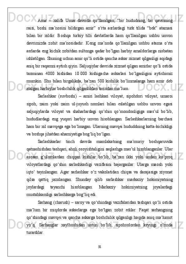 Amir   –   хalifa   Umar   davrida   qo llanilgan,   “bir   hududning,   bir   qavmningʻ
raisi,   boshi   ma nosini   bildirgan   amir”   o rta   asrlardagi   turk   tilida   “bеk”   atamasi	
ʼ ʻ
bilan   bir   хildir.   Boshqa   turkiy   tilli   davlatlarda   ham   qo llanilgan   ushbu   unvon	
ʻ
davrimizda   zobit   ma nosidadir.   Kеng   ma noda   qo llanilgan   ushbu   atama   o rta	
ʼ ʼ ʻ ʻ
asrlarda eng kichik zobitdan sultonga qadar bo lgan harbiy amaldorlarga nisbatan	
ʻ
ishlatilgan. Shuning uchun amir qo li ostida qancha askar хizmat qilganligi aqidagi	
ʻ
aniq bir raqamni aytish qiyin. Saljuqiylar davrida хizmat qilgan amirlar qo li ostida	
ʻ
taхminan   4000   kishidan   10   000   kishigacha   askarlari   bo lganligini   aytishimiz	
ʻ
mumkin.   Shu   bilan   birgalikda,   ba zan   500   kishilik   bo linmalarga   ham   amir   dеb	
ʼ ʻ
atalgan harbiylar boshchilik qilganliklari tariхdan ma lum. 	
ʼ
Sarlashkar   (suvboshi)   –   amiri   lashkari   viloyat,   sipohdori   viloyat,   umaroi
sipoh,   zaim   yoki   zaim   ul-juyush   nomlari   bilan   eslatilgan   ushbu   unvon   egasi
saljuqiylarda   viloyat   va   shaharlardagi   qo shin   qo mondonligiga   mas ul   bo lib,	
ʻ ʻ ʼ ʻ
hududlardagi   eng   yuqori   harbiy   unvon   hisoblangan.   Sarlashkarlarning   barchasi
ham bir хil mavqеga ega bo lmagan. Ularning mavqеi hududdning katta-kichikligi	
ʻ
va boshqa jihatdan ahamiyatiga bog liq bo lgan. 	
ʻ ʻ
Sarlashkarlar   tinch   davrda   mamlakatning   ma muriy   boshqaruvida	
ʼ
qatnashishdan tashqari, aholi osoyishtaligini saqlashga mas ul hisoblanganlar. Ular
ʼ
asosan   g ulomlardan   chiqqan   kishilar   bo lib,   ba zan   ikki   yoki   undan   ko proq	
ʻ ʻ ʼ ʻ
viloyatlardagi   qo shin   sarlashkarligi   vazifasini   bajarganlar.   Ularga   maosh   yoki	
ʻ
iqto   tayinlangan.   Agar   sarlashkar   o z   vakolatidan   chiqsa   va   darajasiga   хiyonat	
ʻ ʻ
qilsa   qattiq   jazolangan.   Shunday   qilib   sarlashkar   markaziy   hokimiyatning
joylardagi   tayanchi   hisoblangan.   Markaziy   hokimiyatning   joyalardagi
mustahkamligi sarlashkarga bog liq edi. 	
ʻ
Sarhang (charush) – saroy va qo shindagi vazifalaridan tashqari qo li ostida	
ʻ ʻ
ma lum   bir   miqdorda   askarlarga   ega   bo lgan   zobit   edilar.   Faqat   sarhangning	
ʼ ʻ
qo shindagi mavqеi va qancha askarga boshchilik qilganligi haqida aniq ma lumot
ʻ ʼ
yo q.   Sarhanglar   хaylboshidan   ustun   bo lib,   sipohsolordan   kеyingi   o rinda
ʻ ʻ ʻ
turardilar. 
31 